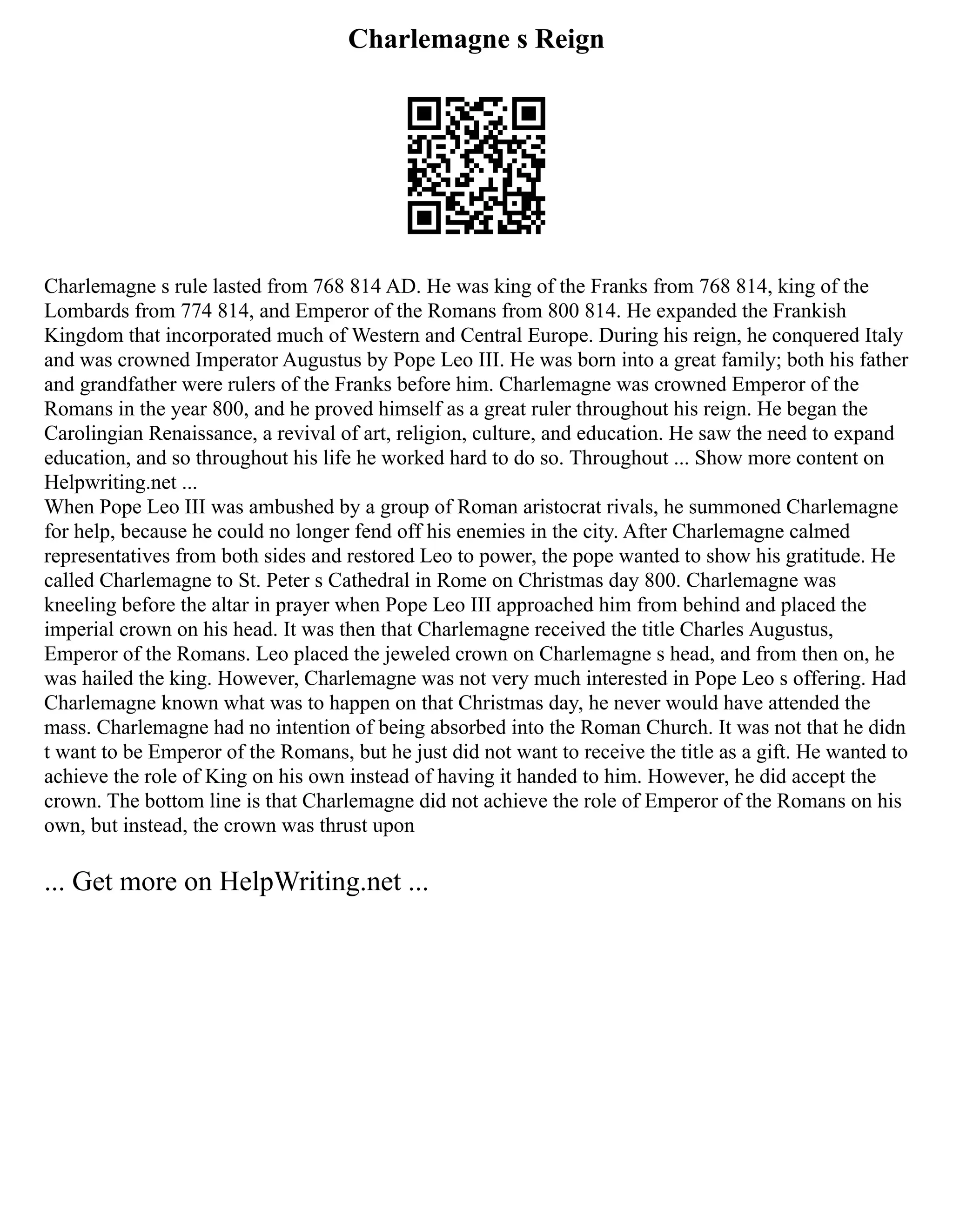Charlemagne s Reign
Charlemagne s rule lasted from 768 814 AD. He was king of the Franks from 768 814, king of the
Lombards from 774 814, and Emperor of the Romans from 800 814. He expanded the Frankish
Kingdom that incorporated much of Western and Central Europe. During his reign, he conquered Italy
and was crowned Imperator Augustus by Pope Leo III. He was born into a great family; both his father
and grandfather were rulers of the Franks before him. Charlemagne was crowned Emperor of the
Romans in the year 800, and he proved himself as a great ruler throughout his reign. He began the
Carolingian Renaissance, a revival of art, religion, culture, and education. He saw the need to expand
education, and so throughout his life he worked hard to do so. Throughout ... Show more content on
Helpwriting.net ...
When Pope Leo III was ambushed by a group of Roman aristocrat rivals, he summoned Charlemagne
for help, because he could no longer fend off his enemies in the city. After Charlemagne calmed
representatives from both sides and restored Leo to power, the pope wanted to show his gratitude. He
called Charlemagne to St. Peter s Cathedral in Rome on Christmas day 800. Charlemagne was
kneeling before the altar in prayer when Pope Leo III approached him from behind and placed the
imperial crown on his head. It was then that Charlemagne received the title Charles Augustus,
Emperor of the Romans. Leo placed the jeweled crown on Charlemagne s head, and from then on, he
was hailed the king. However, Charlemagne was not very much interested in Pope Leo s offering. Had
Charlemagne known what was to happen on that Christmas day, he never would have attended the
mass. Charlemagne had no intention of being absorbed into the Roman Church. It was not that he didn
t want to be Emperor of the Romans, but he just did not want to receive the title as a gift. He wanted to
achieve the role of King on his own instead of having it handed to him. However, he did accept the
crown. The bottom line is that Charlemagne did not achieve the role of Emperor of the Romans on his
own, but instead, the crown was thrust upon
... Get more on HelpWriting.net ...
 
