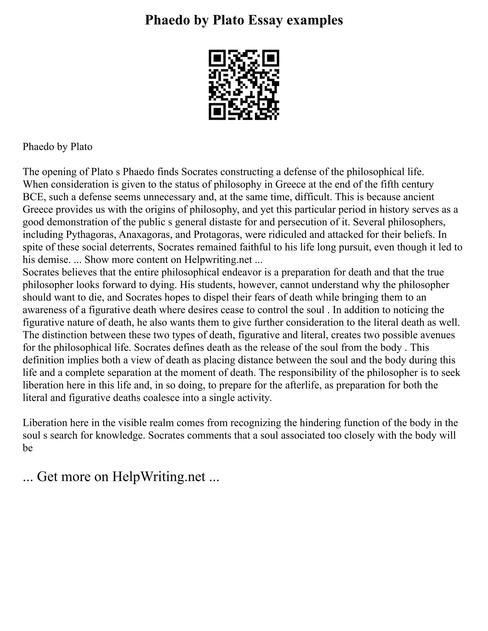 Phaedo by Plato Essay examples
Phaedo by Plato
The opening of Plato s Phaedo finds Socrates constructing a defense of the philosophical life.
When consideration is given to the status of philosophy in Greece at the end of the fifth century
BCE, such a defense seems unnecessary and, at the same time, difficult. This is because ancient
Greece provides us with the origins of philosophy, and yet this particular period in history serves as a
good demonstration of the public s general distaste for and persecution of it. Several philosophers,
including Pythagoras, Anaxagoras, and Protagoras, were ridiculed and attacked for their beliefs. In
spite of these social deterrents, Socrates remained faithful to his life long pursuit, even though it led to
his demise. ... Show more content on Helpwriting.net ...
Socrates believes that the entire philosophical endeavor is a preparation for death and that the true
philosopher looks forward to dying. His students, however, cannot understand why the philosopher
should want to die, and Socrates hopes to dispel their fears of death while bringing them to an
awareness of a figurative death where desires cease to control the soul . In addition to noticing the
figurative nature of death, he also wants them to give further consideration to the literal death as well.
The distinction between these two types of death, figurative and literal, creates two possible avenues
for the philosophical life. Socrates defines death as the release of the soul from the body . This
definition implies both a view of death as placing distance between the soul and the body during this
life and a complete separation at the moment of death. The responsibility of the philosopher is to seek
liberation here in this life and, in so doing, to prepare for the afterlife, as preparation for both the
literal and figurative deaths coalesce into a single activity.
Liberation here in the visible realm comes from recognizing the hindering function of the body in the
soul s search for knowledge. Socrates comments that a soul associated too closely with the body will
be
... Get more on HelpWriting.net ...
 