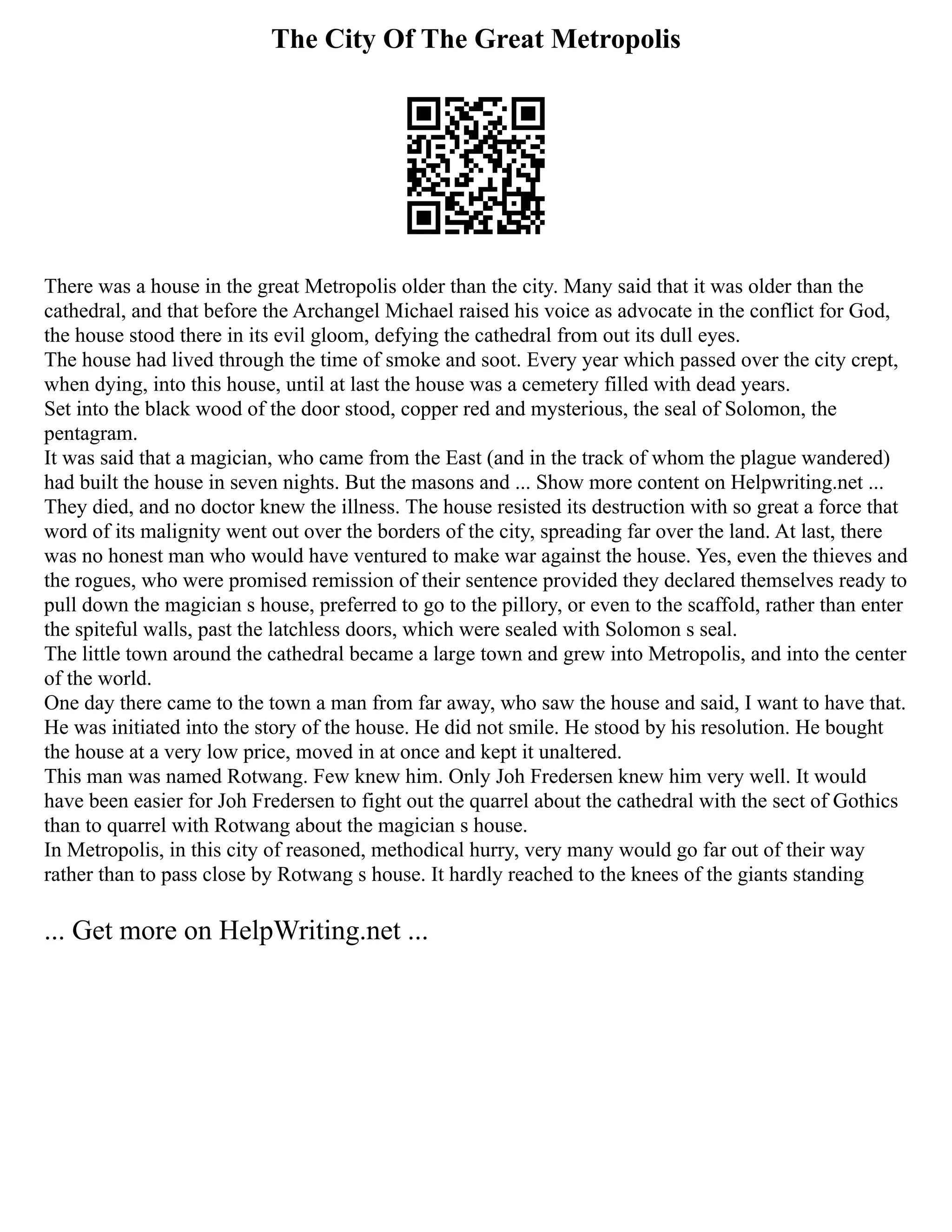The City Of The Great Metropolis
There was a house in the great Metropolis older than the city. Many said that it was older than the
cathedral, and that before the Archangel Michael raised his voice as advocate in the conflict for God,
the house stood there in its evil gloom, defying the cathedral from out its dull eyes.
The house had lived through the time of smoke and soot. Every year which passed over the city crept,
when dying, into this house, until at last the house was a cemetery filled with dead years.
Set into the black wood of the door stood, copper red and mysterious, the seal of Solomon, the
pentagram.
It was said that a magician, who came from the East (and in the track of whom the plague wandered)
had built the house in seven nights. But the masons and ... Show more content on Helpwriting.net ...
They died, and no doctor knew the illness. The house resisted its destruction with so great a force that
word of its malignity went out over the borders of the city, spreading far over the land. At last, there
was no honest man who would have ventured to make war against the house. Yes, even the thieves and
the rogues, who were promised remission of their sentence provided they declared themselves ready to
pull down the magician s house, preferred to go to the pillory, or even to the scaffold, rather than enter
the spiteful walls, past the latchless doors, which were sealed with Solomon s seal.
The little town around the cathedral became a large town and grew into Metropolis, and into the center
of the world.
One day there came to the town a man from far away, who saw the house and said, I want to have that.
He was initiated into the story of the house. He did not smile. He stood by his resolution. He bought
the house at a very low price, moved in at once and kept it unaltered.
This man was named Rotwang. Few knew him. Only Joh Fredersen knew him very well. It would
have been easier for Joh Fredersen to fight out the quarrel about the cathedral with the sect of Gothics
than to quarrel with Rotwang about the magician s house.
In Metropolis, in this city of reasoned, methodical hurry, very many would go far out of their way
rather than to pass close by Rotwang s house. It hardly reached to the knees of the giants standing
... Get more on HelpWriting.net ...
 