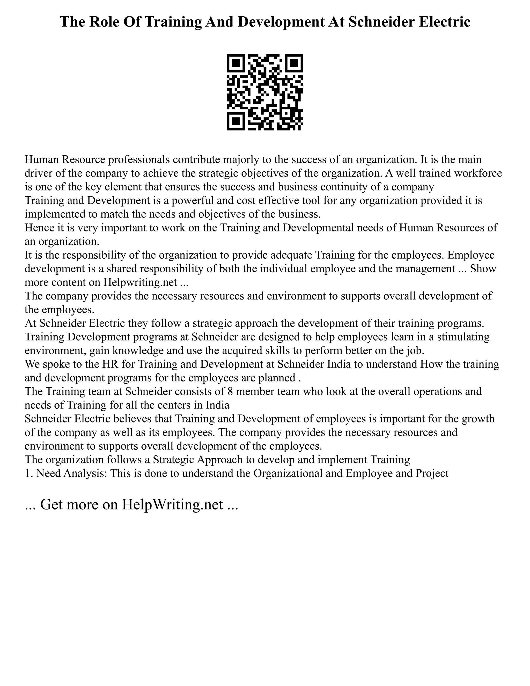 The Role Of Training And Development At Schneider Electric
Human Resource professionals contribute majorly to the success of an organization. It is the main
driver of the company to achieve the strategic objectives of the organization. A well trained workforce
is one of the key element that ensures the success and business continuity of a company
Training and Development is a powerful and cost effective tool for any organization provided it is
implemented to match the needs and objectives of the business.
Hence it is very important to work on the Training and Developmental needs of Human Resources of
an organization.
It is the responsibility of the organization to provide adequate Training for the employees. Employee
development is a shared responsibility of both the individual employee and the management ... Show
more content on Helpwriting.net ...
The company provides the necessary resources and environment to supports overall development of
the employees.
At Schneider Electric they follow a strategic approach the development of their training programs.
Training Development programs at Schneider are designed to help employees learn in a stimulating
environment, gain knowledge and use the acquired skills to perform better on the job.
We spoke to the HR for Training and Development at Schneider India to understand How the training
and development programs for the employees are planned .
The Training team at Schneider consists of 8 member team who look at the overall operations and
needs of Training for all the centers in India
Schneider Electric believes that Training and Development of employees is important for the growth
of the company as well as its employees. The company provides the necessary resources and
environment to supports overall development of the employees.
The organization follows a Strategic Approach to develop and implement Training
1. Need Analysis: This is done to understand the Organizational and Employee and Project
... Get more on HelpWriting.net ...
 