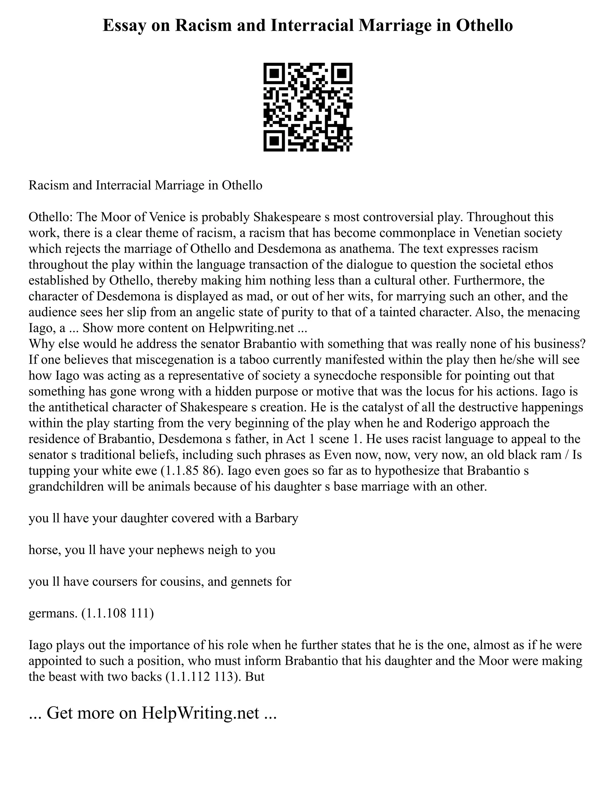 Essay on Racism and Interracial Marriage in Othello
Racism and Interracial Marriage in Othello
Othello: The Moor of Venice is probably Shakespeare s most controversial play. Throughout this
work, there is a clear theme of racism, a racism that has become commonplace in Venetian society
which rejects the marriage of Othello and Desdemona as anathema. The text expresses racism
throughout the play within the language transaction of the dialogue to question the societal ethos
established by Othello, thereby making him nothing less than a cultural other. Furthermore, the
character of Desdemona is displayed as mad, or out of her wits, for marrying such an other, and the
audience sees her slip from an angelic state of purity to that of a tainted character. Also, the menacing
Iago, a ... Show more content on Helpwriting.net ...
Why else would he address the senator Brabantio with something that was really none of his business?
If one believes that miscegenation is a taboo currently manifested within the play then he/she will see
how Iago was acting as a representative of society a synecdoche responsible for pointing out that
something has gone wrong with a hidden purpose or motive that was the locus for his actions. Iago is
the antithetical character of Shakespeare s creation. He is the catalyst of all the destructive happenings
within the play starting from the very beginning of the play when he and Roderigo approach the
residence of Brabantio, Desdemona s father, in Act 1 scene 1. He uses racist language to appeal to the
senator s traditional beliefs, including such phrases as Even now, now, very now, an old black ram / Is
tupping your white ewe (1.1.85 86). Iago even goes so far as to hypothesize that Brabantio s
grandchildren will be animals because of his daughter s base marriage with an other.
you ll have your daughter covered with a Barbary
horse, you ll have your nephews neigh to you
you ll have coursers for cousins, and gennets for
germans. (1.1.108 111)
Iago plays out the importance of his role when he further states that he is the one, almost as if he were
appointed to such a position, who must inform Brabantio that his daughter and the Moor were making
the beast with two backs (1.1.112 113). But
... Get more on HelpWriting.net ...
 