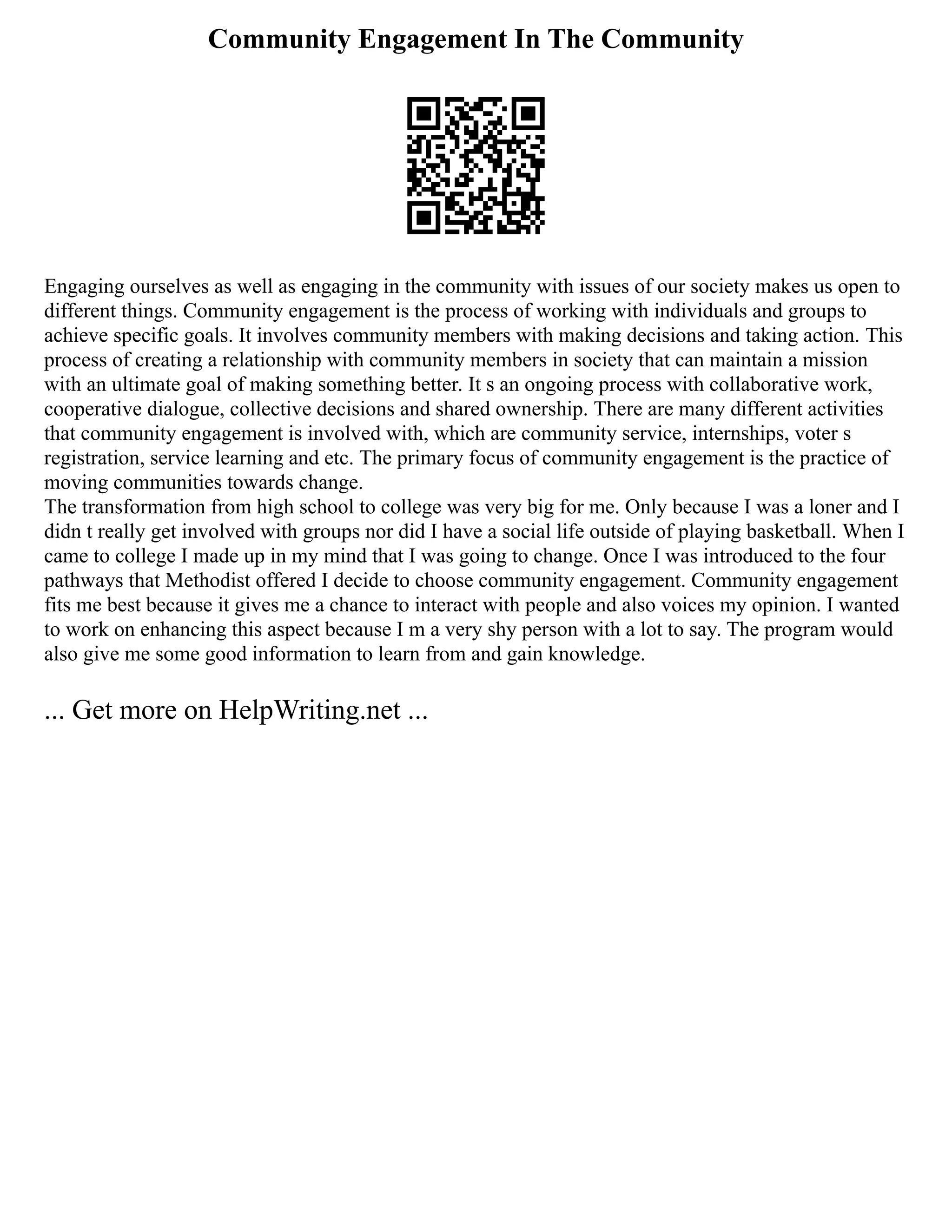 Community Engagement In The Community
Engaging ourselves as well as engaging in the community with issues of our society makes us open to
different things. Community engagement is the process of working with individuals and groups to
achieve specific goals. It involves community members with making decisions and taking action. This
process of creating a relationship with community members in society that can maintain a mission
with an ultimate goal of making something better. It s an ongoing process with collaborative work,
cooperative dialogue, collective decisions and shared ownership. There are many different activities
that community engagement is involved with, which are community service, internships, voter s
registration, service learning and etc. The primary focus of community engagement is the practice of
moving communities towards change.
The transformation from high school to college was very big for me. Only because I was a loner and I
didn t really get involved with groups nor did I have a social life outside of playing basketball. When I
came to college I made up in my mind that I was going to change. Once I was introduced to the four
pathways that Methodist offered I decide to choose community engagement. Community engagement
fits me best because it gives me a chance to interact with people and also voices my opinion. I wanted
to work on enhancing this aspect because I m a very shy person with a lot to say. The program would
also give me some good information to learn from and gain knowledge.
... Get more on HelpWriting.net ...
 