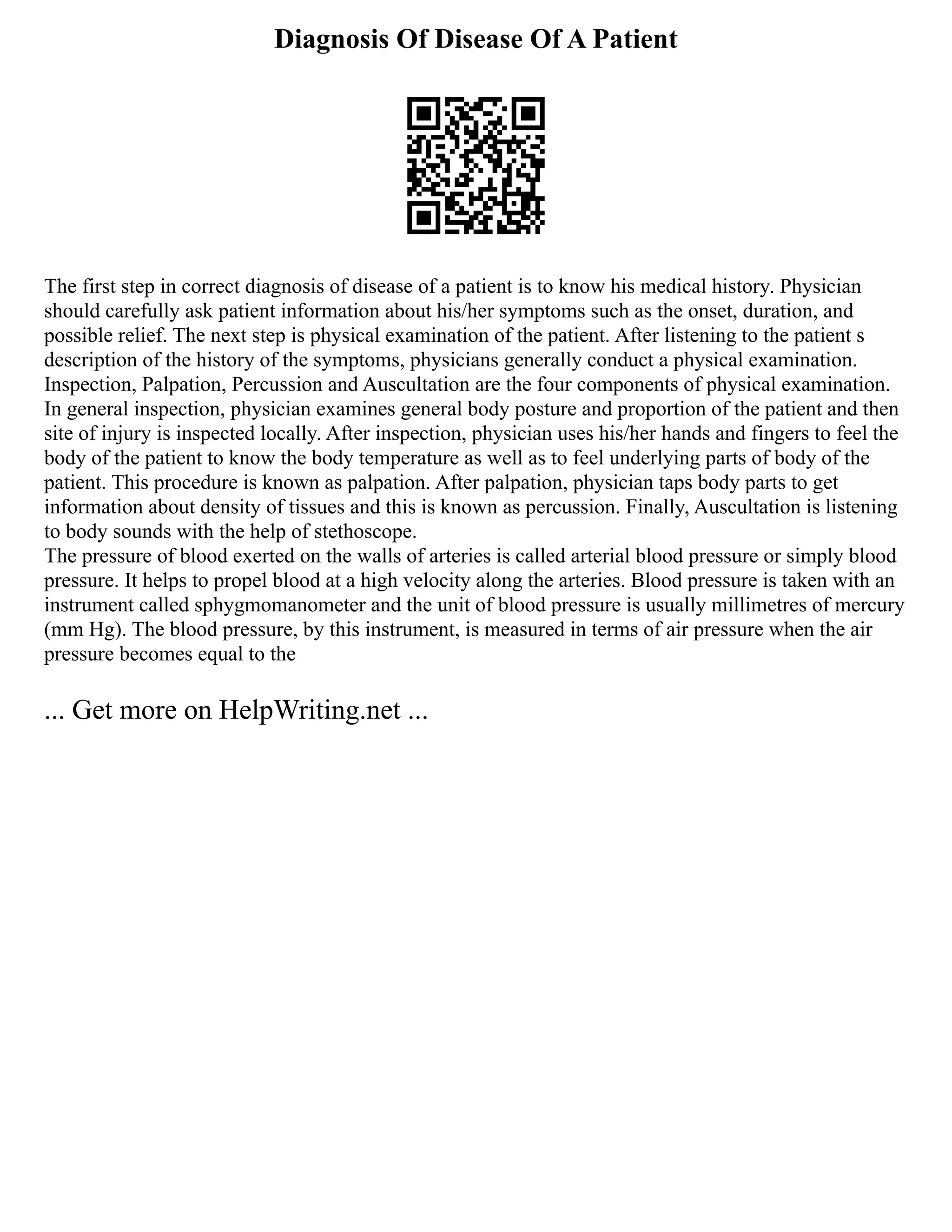 Diagnosis Of Disease Of A Patient
The first step in correct diagnosis of disease of a patient is to know his medical history. Physician
should carefully ask patient information about his/her symptoms such as the onset, duration, and
possible relief. The next step is physical examination of the patient. After listening to the patient s
description of the history of the symptoms, physicians generally conduct a physical examination.
Inspection, Palpation, Percussion and Auscultation are the four components of physical examination.
In general inspection, physician examines general body posture and proportion of the patient and then
site of injury is inspected locally. After inspection, physician uses his/her hands and fingers to feel the
body of the patient to know the body temperature as well as to feel underlying parts of body of the
patient. This procedure is known as palpation. After palpation, physician taps body parts to get
information about density of tissues and this is known as percussion. Finally, Auscultation is listening
to body sounds with the help of stethoscope.
The pressure of blood exerted on the walls of arteries is called arterial blood pressure or simply blood
pressure. It helps to propel blood at a high velocity along the arteries. Blood pressure is taken with an
instrument called sphygmomanometer and the unit of blood pressure is usually millimetres of mercury
(mm Hg). The blood pressure, by this instrument, is measured in terms of air pressure when the air
pressure becomes equal to the
... Get more on HelpWriting.net ...
 