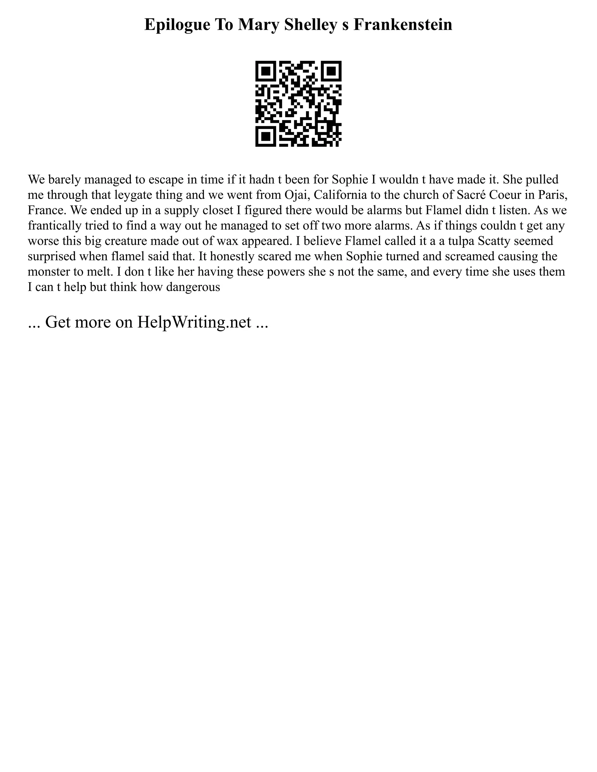 Epilogue To Mary Shelley s Frankenstein
We barely managed to escape in time if it hadn t been for Sophie I wouldn t have made it. She pulled
me through that leygate thing and we went from Ojai, California to the church of Sacré Coeur in Paris,
France. We ended up in a supply closet I figured there would be alarms but Flamel didn t listen. As we
frantically tried to find a way out he managed to set off two more alarms. As if things couldn t get any
worse this big creature made out of wax appeared. I believe Flamel called it a a tulpa Scatty seemed
surprised when flamel said that. It honestly scared me when Sophie turned and screamed causing the
monster to melt. I don t like her having these powers she s not the same, and every time she uses them
I can t help but think how dangerous
... Get more on HelpWriting.net ...
 