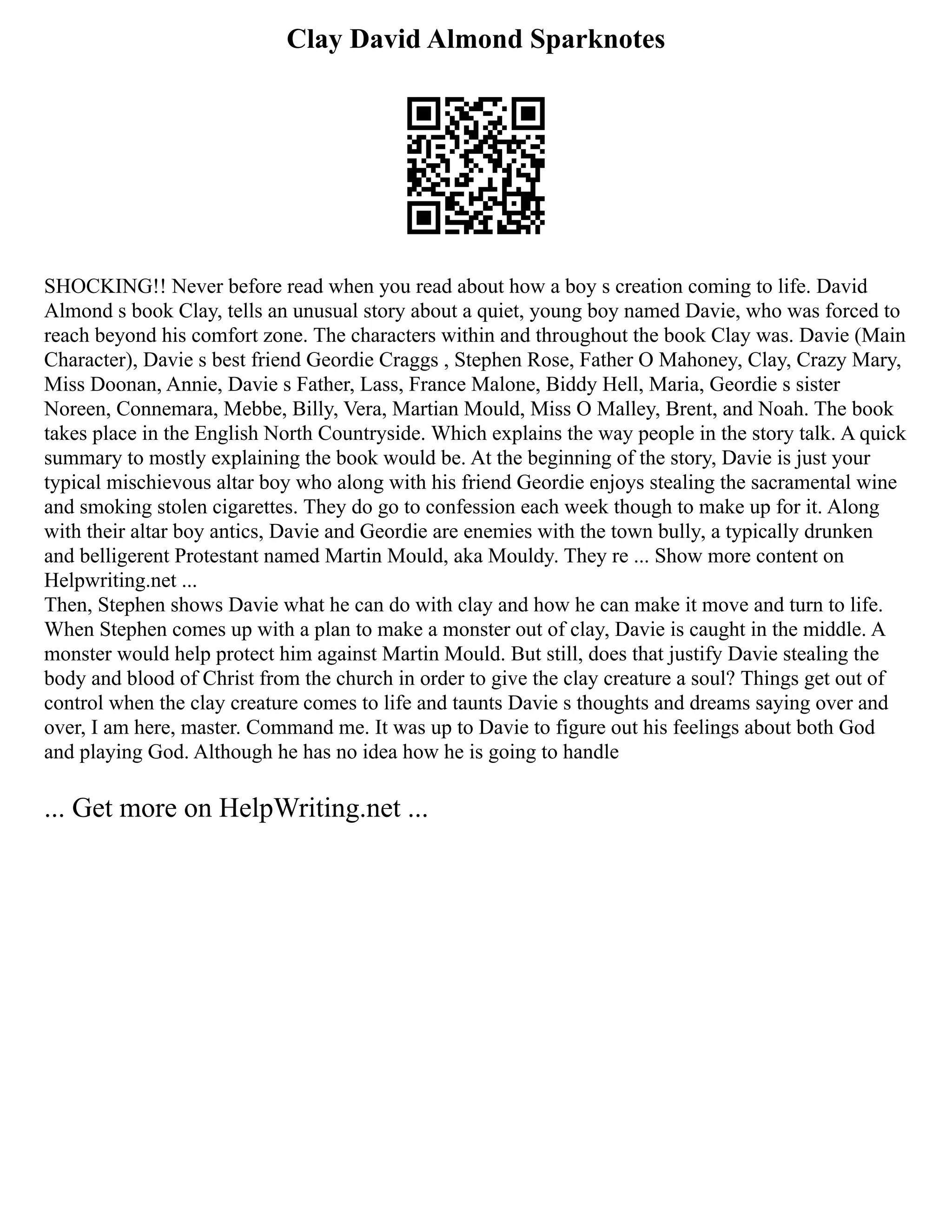 Clay David Almond Sparknotes
SHOCKING!! Never before read when you read about how a boy s creation coming to life. David
Almond s book Clay, tells an unusual story about a quiet, young boy named Davie, who was forced to
reach beyond his comfort zone. The characters within and throughout the book Clay was. Davie (Main
Character), Davie s best friend Geordie Craggs , Stephen Rose, Father O Mahoney, Clay, Crazy Mary,
Miss Doonan, Annie, Davie s Father, Lass, France Malone, Biddy Hell, Maria, Geordie s sister
Noreen, Connemara, Mebbe, Billy, Vera, Martian Mould, Miss O Malley, Brent, and Noah. The book
takes place in the English North Countryside. Which explains the way people in the story talk. A quick
summary to mostly explaining the book would be. At the beginning of the story, Davie is just your
typical mischievous altar boy who along with his friend Geordie enjoys stealing the sacramental wine
and smoking stolen cigarettes. They do go to confession each week though to make up for it. Along
with their altar boy antics, Davie and Geordie are enemies with the town bully, a typically drunken
and belligerent Protestant named Martin Mould, aka Mouldy. They re ... Show more content on
Helpwriting.net ...
Then, Stephen shows Davie what he can do with clay and how he can make it move and turn to life.
When Stephen comes up with a plan to make a monster out of clay, Davie is caught in the middle. A
monster would help protect him against Martin Mould. But still, does that justify Davie stealing the
body and blood of Christ from the church in order to give the clay creature a soul? Things get out of
control when the clay creature comes to life and taunts Davie s thoughts and dreams saying over and
over, I am here, master. Command me. It was up to Davie to figure out his feelings about both God
and playing God. Although he has no idea how he is going to handle
... Get more on HelpWriting.net ...
 