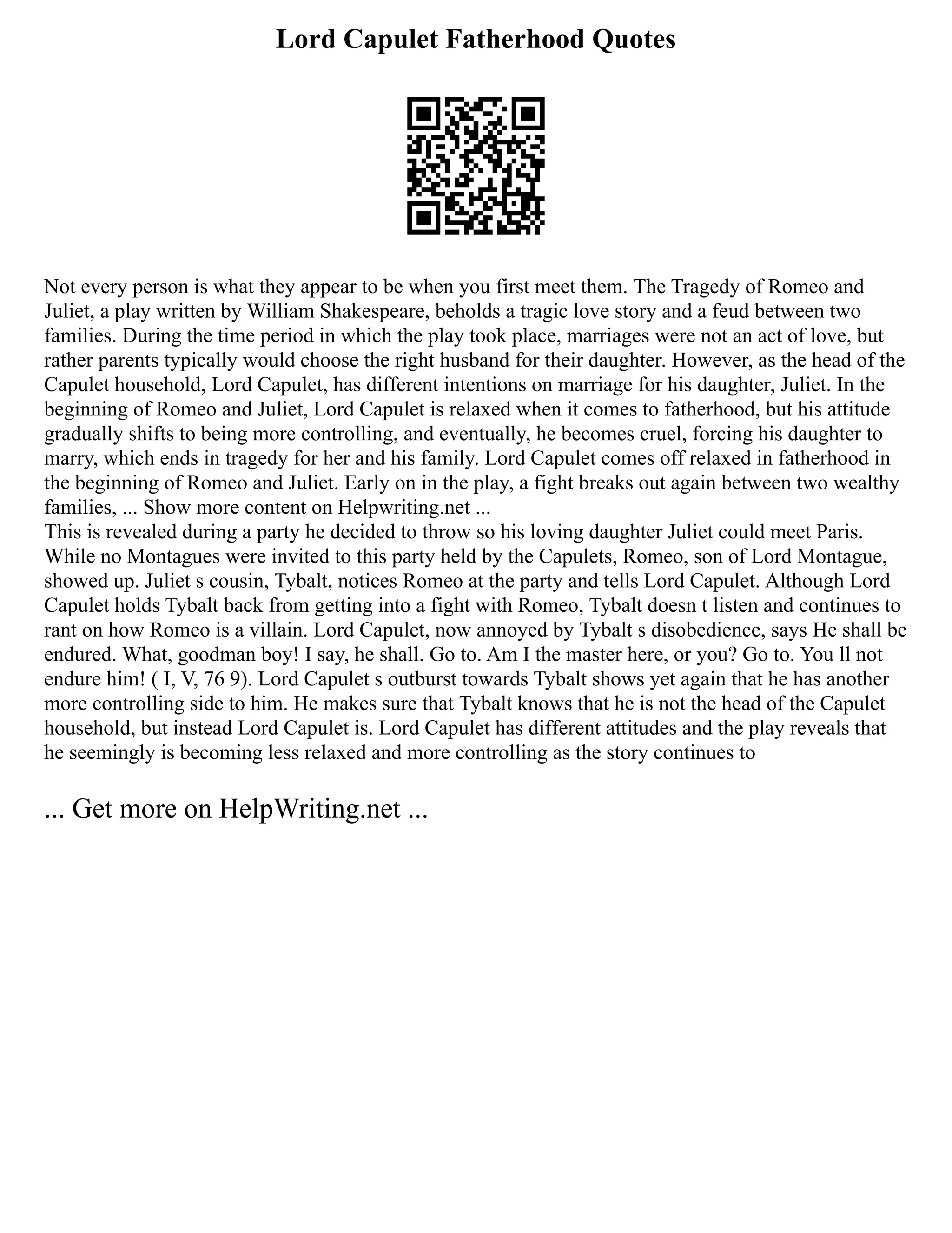 Lord Capulet Fatherhood Quotes
Not every person is what they appear to be when you first meet them. The Tragedy of Romeo and
Juliet, a play written by William Shakespeare, beholds a tragic love story and a feud between two
families. During the time period in which the play took place, marriages were not an act of love, but
rather parents typically would choose the right husband for their daughter. However, as the head of the
Capulet household, Lord Capulet, has different intentions on marriage for his daughter, Juliet. In the
beginning of Romeo and Juliet, Lord Capulet is relaxed when it comes to fatherhood, but his attitude
gradually shifts to being more controlling, and eventually, he becomes cruel, forcing his daughter to
marry, which ends in tragedy for her and his family. Lord Capulet comes off relaxed in fatherhood in
the beginning of Romeo and Juliet. Early on in the play, a fight breaks out again between two wealthy
families, ... Show more content on Helpwriting.net ...
This is revealed during a party he decided to throw so his loving daughter Juliet could meet Paris.
While no Montagues were invited to this party held by the Capulets, Romeo, son of Lord Montague,
showed up. Juliet s cousin, Tybalt, notices Romeo at the party and tells Lord Capulet. Although Lord
Capulet holds Tybalt back from getting into a fight with Romeo, Tybalt doesn t listen and continues to
rant on how Romeo is a villain. Lord Capulet, now annoyed by Tybalt s disobedience, says He shall be
endured. What, goodman boy! I say, he shall. Go to. Am I the master here, or you? Go to. You ll not
endure him! ( I, V, 76 9). Lord Capulet s outburst towards Tybalt shows yet again that he has another
more controlling side to him. He makes sure that Tybalt knows that he is not the head of the Capulet
household, but instead Lord Capulet is. Lord Capulet has different attitudes and the play reveals that
he seemingly is becoming less relaxed and more controlling as the story continues to
... Get more on HelpWriting.net ...
 