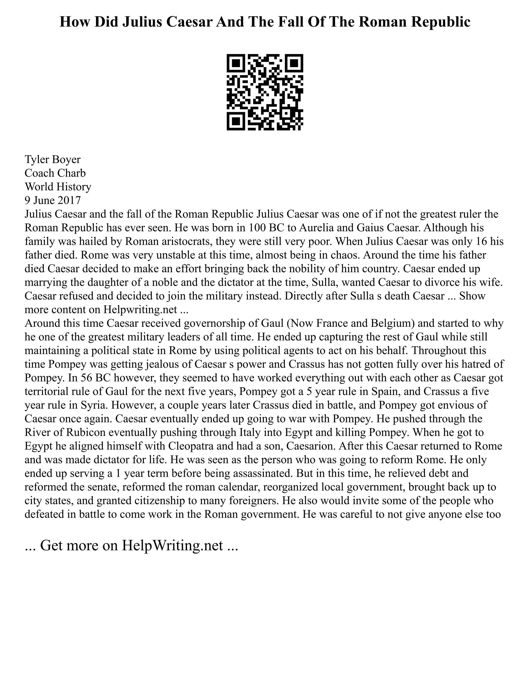 How Did Julius Caesar And The Fall Of The Roman Republic
Tyler Boyer
Coach Charb
World History
9 June 2017
Julius Caesar and the fall of the Roman Republic Julius Caesar was one of if not the greatest ruler the
Roman Republic has ever seen. He was born in 100 BC to Aurelia and Gaius Caesar. Although his
family was hailed by Roman aristocrats, they were still very poor. When Julius Caesar was only 16 his
father died. Rome was very unstable at this time, almost being in chaos. Around the time his father
died Caesar decided to make an effort bringing back the nobility of him country. Caesar ended up
marrying the daughter of a noble and the dictator at the time, Sulla, wanted Caesar to divorce his wife.
Caesar refused and decided to join the military instead. Directly after Sulla s death Caesar ... Show
more content on Helpwriting.net ...
Around this time Caesar received governorship of Gaul (Now France and Belgium) and started to why
he one of the greatest military leaders of all time. He ended up capturing the rest of Gaul while still
maintaining a political state in Rome by using political agents to act on his behalf. Throughout this
time Pompey was getting jealous of Caesar s power and Crassus has not gotten fully over his hatred of
Pompey. In 56 BC however, they seemed to have worked everything out with each other as Caesar got
territorial rule of Gaul for the next five years, Pompey got a 5 year rule in Spain, and Crassus a five
year rule in Syria. However, a couple years later Crassus died in battle, and Pompey got envious of
Caesar once again. Caesar eventually ended up going to war with Pompey. He pushed through the
River of Rubicon eventually pushing through Italy into Egypt and killing Pompey. When he got to
Egypt he aligned himself with Cleopatra and had a son, Caesarion. After this Caesar returned to Rome
and was made dictator for life. He was seen as the person who was going to reform Rome. He only
ended up serving a 1 year term before being assassinated. But in this time, he relieved debt and
reformed the senate, reformed the roman calendar, reorganized local government, brought back up to
city states, and granted citizenship to many foreigners. He also would invite some of the people who
defeated in battle to come work in the Roman government. He was careful to not give anyone else too
... Get more on HelpWriting.net ...
 