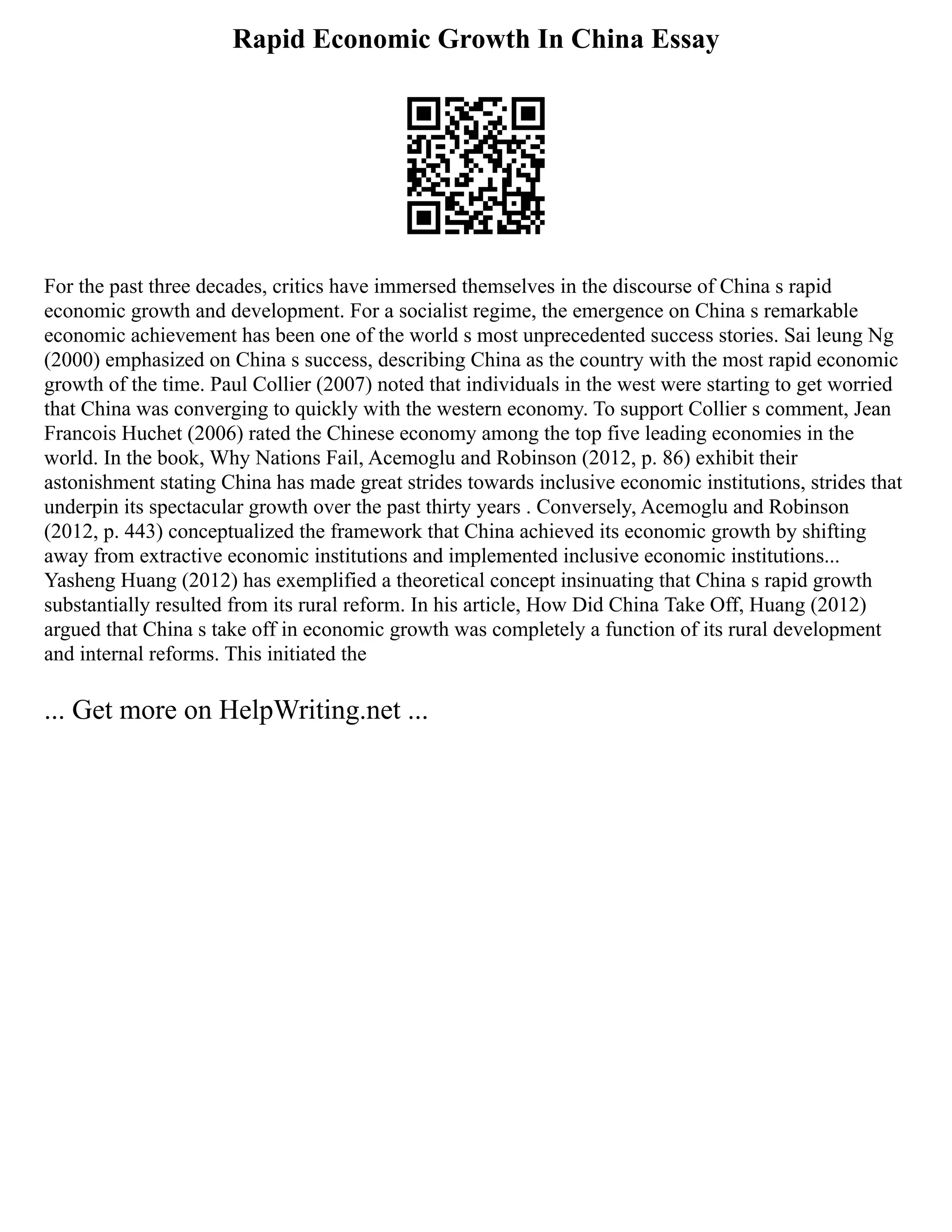 Rapid Economic Growth In China Essay
For the past three decades, critics have immersed themselves in the discourse of China s rapid
economic growth and development. For a socialist regime, the emergence on China s remarkable
economic achievement has been one of the world s most unprecedented success stories. Sai leung Ng
(2000) emphasized on China s success, describing China as the country with the most rapid economic
growth of the time. Paul Collier (2007) noted that individuals in the west were starting to get worried
that China was converging to quickly with the western economy. To support Collier s comment, Jean
Francois Huchet (2006) rated the Chinese economy among the top five leading economies in the
world. In the book, Why Nations Fail, Acemoglu and Robinson (2012, p. 86) exhibit their
astonishment stating China has made great strides towards inclusive economic institutions, strides that
underpin its spectacular growth over the past thirty years . Conversely, Acemoglu and Robinson
(2012, p. 443) conceptualized the framework that China achieved its economic growth by shifting
away from extractive economic institutions and implemented inclusive economic institutions...
Yasheng Huang (2012) has exemplified a theoretical concept insinuating that China s rapid growth
substantially resulted from its rural reform. In his article, How Did China Take Off, Huang (2012)
argued that China s take off in economic growth was completely a function of its rural development
and internal reforms. This initiated the
... Get more on HelpWriting.net ...
 