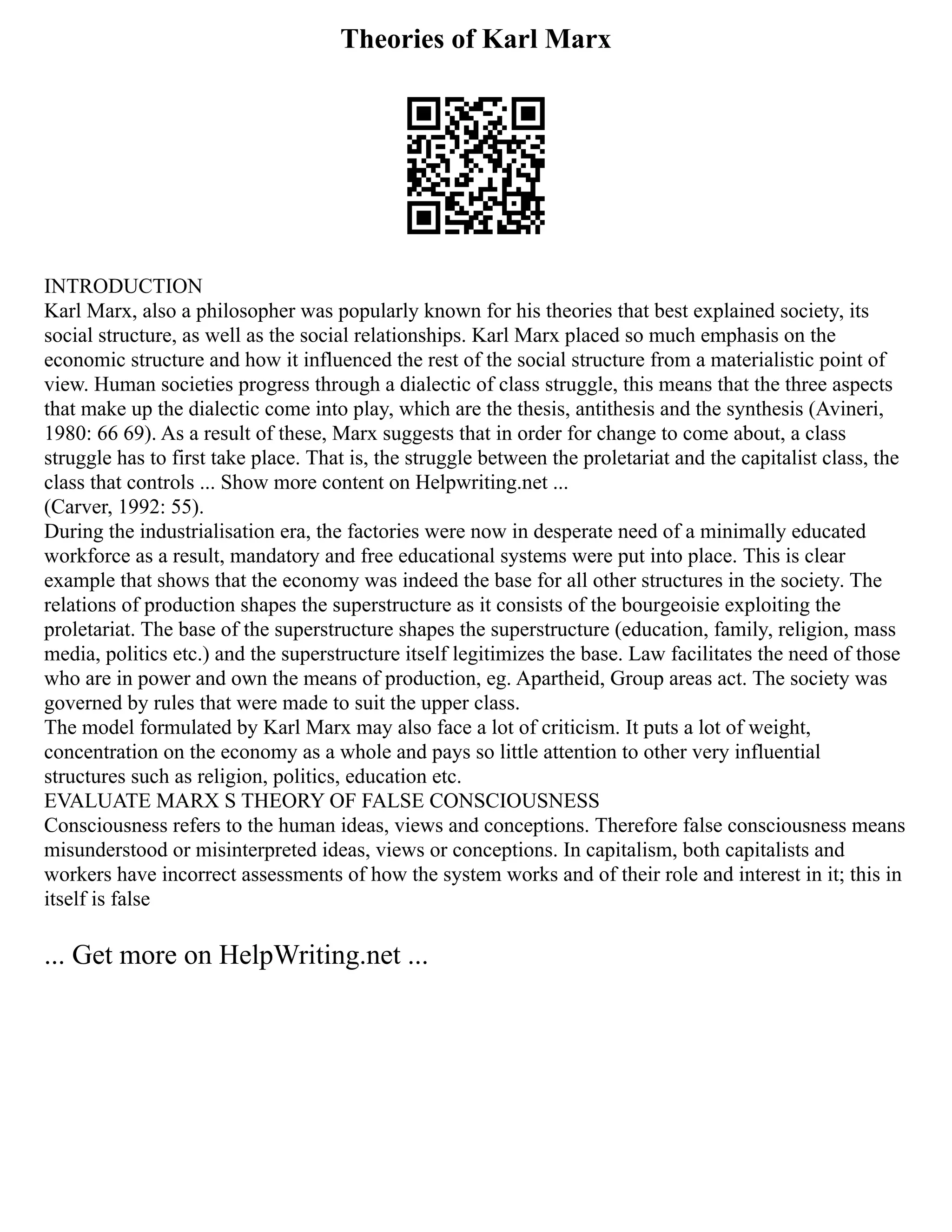 Theories of Karl Marx
INTRODUCTION
Karl Marx, also a philosopher was popularly known for his theories that best explained society, its
social structure, as well as the social relationships. Karl Marx placed so much emphasis on the
economic structure and how it influenced the rest of the social structure from a materialistic point of
view. Human societies progress through a dialectic of class struggle, this means that the three aspects
that make up the dialectic come into play, which are the thesis, antithesis and the synthesis (Avineri,
1980: 66 69). As a result of these, Marx suggests that in order for change to come about, a class
struggle has to first take place. That is, the struggle between the proletariat and the capitalist class, the
class that controls ... Show more content on Helpwriting.net ...
(Carver, 1992: 55).
During the industrialisation era, the factories were now in desperate need of a minimally educated
workforce as a result, mandatory and free educational systems were put into place. This is clear
example that shows that the economy was indeed the base for all other structures in the society. The
relations of production shapes the superstructure as it consists of the bourgeoisie exploiting the
proletariat. The base of the superstructure shapes the superstructure (education, family, religion, mass
media, politics etc.) and the superstructure itself legitimizes the base. Law facilitates the need of those
who are in power and own the means of production, eg. Apartheid, Group areas act. The society was
governed by rules that were made to suit the upper class.
The model formulated by Karl Marx may also face a lot of criticism. It puts a lot of weight,
concentration on the economy as a whole and pays so little attention to other very influential
structures such as religion, politics, education etc.
EVALUATE MARX S THEORY OF FALSE CONSCIOUSNESS
Consciousness refers to the human ideas, views and conceptions. Therefore false consciousness means
misunderstood or misinterpreted ideas, views or conceptions. In capitalism, both capitalists and
workers have incorrect assessments of how the system works and of their role and interest in it; this in
itself is false
... Get more on HelpWriting.net ...
 