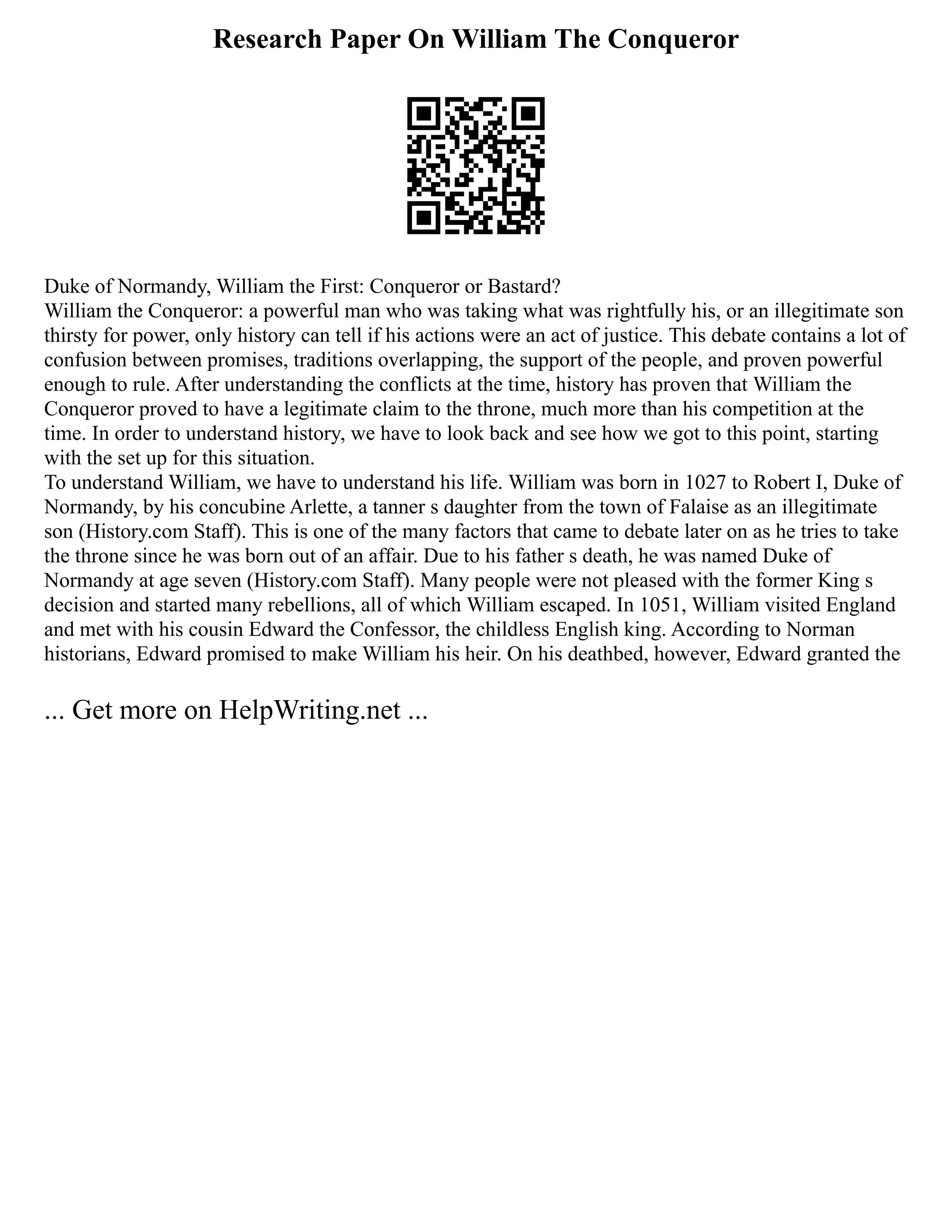 Research Paper On William The Conqueror
Duke of Normandy, William the First: Conqueror or Bastard?
William the Conqueror: a powerful man who was taking what was rightfully his, or an illegitimate son
thirsty for power, only history can tell if his actions were an act of justice. This debate contains a lot of
confusion between promises, traditions overlapping, the support of the people, and proven powerful
enough to rule. After understanding the conflicts at the time, history has proven that William the
Conqueror proved to have a legitimate claim to the throne, much more than his competition at the
time. In order to understand history, we have to look back and see how we got to this point, starting
with the set up for this situation.
To understand William, we have to understand his life. William was born in 1027 to Robert I, Duke of
Normandy, by his concubine Arlette, a tanner s daughter from the town of Falaise as an illegitimate
son (History.com Staff). This is one of the many factors that came to debate later on as he tries to take
the throne since he was born out of an affair. Due to his father s death, he was named Duke of
Normandy at age seven (History.com Staff). Many people were not pleased with the former King s
decision and started many rebellions, all of which William escaped. In 1051, William visited England
and met with his cousin Edward the Confessor, the childless English king. According to Norman
historians, Edward promised to make William his heir. On his deathbed, however, Edward granted the
... Get more on HelpWriting.net ...
 