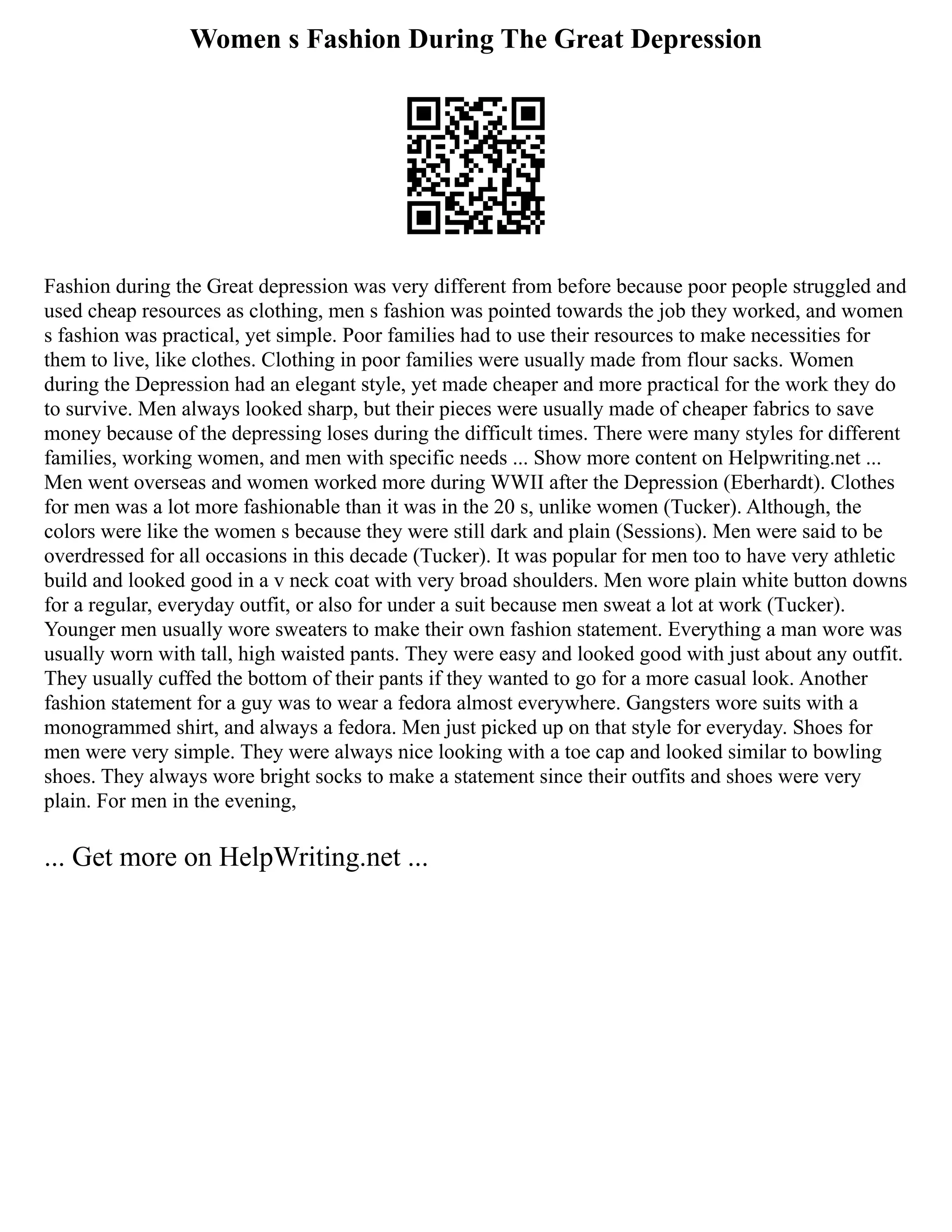 Women s Fashion During The Great Depression
Fashion during the Great depression was very different from before because poor people struggled and
used cheap resources as clothing, men s fashion was pointed towards the job they worked, and women
s fashion was practical, yet simple. Poor families had to use their resources to make necessities for
them to live, like clothes. Clothing in poor families were usually made from flour sacks. Women
during the Depression had an elegant style, yet made cheaper and more practical for the work they do
to survive. Men always looked sharp, but their pieces were usually made of cheaper fabrics to save
money because of the depressing loses during the difficult times. There were many styles for different
families, working women, and men with specific needs ... Show more content on Helpwriting.net ...
Men went overseas and women worked more during WWII after the Depression (Eberhardt). Clothes
for men was a lot more fashionable than it was in the 20 s, unlike women (Tucker). Although, the
colors were like the women s because they were still dark and plain (Sessions). Men were said to be
overdressed for all occasions in this decade (Tucker). It was popular for men too to have very athletic
build and looked good in a v neck coat with very broad shoulders. Men wore plain white button downs
for a regular, everyday outfit, or also for under a suit because men sweat a lot at work (Tucker).
Younger men usually wore sweaters to make their own fashion statement. Everything a man wore was
usually worn with tall, high waisted pants. They were easy and looked good with just about any outfit.
They usually cuffed the bottom of their pants if they wanted to go for a more casual look. Another
fashion statement for a guy was to wear a fedora almost everywhere. Gangsters wore suits with a
monogrammed shirt, and always a fedora. Men just picked up on that style for everyday. Shoes for
men were very simple. They were always nice looking with a toe cap and looked similar to bowling
shoes. They always wore bright socks to make a statement since their outfits and shoes were very
plain. For men in the evening,
... Get more on HelpWriting.net ...
 