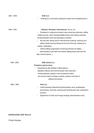 2001 - 2003 DZS d.d.
- Working as a commission (taking the orders and completing them,)
2000 - 2001 Western Wireless International, d.o.o, LJ
- Employed in a telecommunication shop (receiving costumers, selling
mobile services, which Includes Mobile phones and making contracts,
all administration work and workingas a Cashier)
- My duty was, taking care for internal shop (ordering, receiving and
selling mobile services,Closing at the and of the day, working as a
cashier, reclamation,
- Indirect selling (organization of training seminars for sellers ....,
administration work within the indirect selling,orders,view over the
sale, internal reports...)
1999 - 2000 SKB banka d.d.
Probation period done
- Acquaintance with all fields in Bank agency :
(Sprejem) Receive and communication with costumers,
binding deposits, paying in and out payment orders,
and money orders to foreign countries, putting in all kinds of
different documents
1998 - 1999 NLB d.d.
- Credit Operation Department (administration work, bookkeeping
accountancy, Archiving, receiving and sending post mail, reclamation,
recovery
- Department of Tolar and Foreign bindings (administration work)
KNOWLEDGE AND SKILLS
Foreign language
 