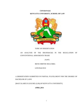 i
COVER PAGE
KENYATTA UNIVERSITY, SCHOOL OF LAW
TOPIC OF DISSERTATION
AN ANALYSIS OF THE DRAWBACKS IN THE REGULATION OF
CONVENTIONAL ARMAMENTS TRADE
(9,695)
IRENE MBITHE MULUMBA
L95S/9644/2010
A DISSERTATION SUBMITTED IN PARTIAL FULFILLMENT FOR THE DEGREE OF
BACHELOR OF LAWS
[BACCALAREUS LEGUME (LLB)] OF KENYATTA UNIVERSITY]
APRIL,2014
 