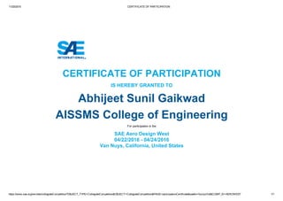 11/20/2015 CERTIFICATE OF PARTICIPATION
https://www.sae.org/servlets/collegiateCompetition?OBJECT_TYPE=CollegiateCompetition&OBJECT=CollegiateCompetition&PAGE=participationCertificate&saetkn=fucorjs7u6&COMP_ID=AEROWEST 1/1
CERTIFICATE OF PARTICIPATION
IS HEREBY GRANTED TO
Abhijeet Sunil Gaikwad
AISSMS College of Engineering
For participation in the
SAE Aero Design West
04/22/2016 ­ 04/24/2016
Van Nuys, California, United States
 