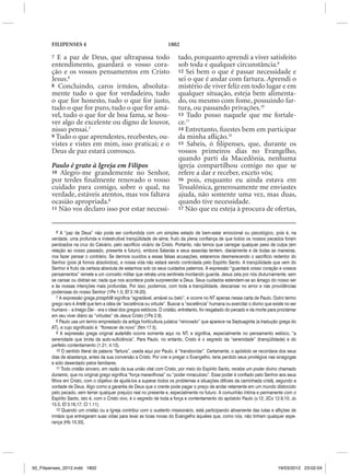 FILIPENSES 4                                                  1802

        7 E a paz de Deus, que ultrapassa todo                             tado, porquanto aprendi a viver satisfeito
        entendimento, guardará o vosso cora-                               sob toda e qualquer circunstância.9
        ção e os vossos pensamentos em Cristo                              12 Sei bem o que é passar necessidade e
        Jesus.6                                                            sei o que é andar com fartura. Aprendi o
        8 Concluindo, caros irmãos, absoluta-                              mistério de viver feliz em todo lugar e em
        mente tudo o que for verdadeiro, tudo                              qualquer situação, esteja bem alimenta-
        o que for honesto, tudo o que for justo,                           do, ou mesmo com fome, possuindo far-
        tudo o que for puro, tudo o que for amá-                           tura, ou passando privações.10
        vel, tudo o que for de boa fama, se hou-                           13 Tudo posso naquele que me fortale-
        ver algo de excelente ou digno de louvor,                          ce.11
        nisso pensai.7                                                     14 Entretanto, fizestes bem em participar
        9 Tudo o que aprendestes, recebestes, ou-                          da minha aflição.12
        vistes e vistes em mim, isso praticai; e o                         15 Sabeis, ó filipenses, que, durante os
        Deus de paz estará convosco.                                       vossos primeiros dias no Evangelho,
                                                                           quando parti da Macedônia, nenhuma
        Paulo é grato à Igreja em Filipos                                  igreja compartilhou comigo no que se
        10 Alegro-me grandemente no Senhor,                                refere a dar e receber, exceto vós;
        por terdes finalmente renovado o vosso                             16 pois, enquanto eu ainda estava em
        cuidado para comigo, sobre o qual, na                              Tessalônica, generosamente me enviastes
        verdade, estáveis atentos, mas vos faltava                         ajuda, não somente uma vez, mas duas,
        ocasião apropriada.8                                               quando tive necessidade.
        11 Não vos declaro isso por estar necessi-                         17 Não que eu esteja à procura de ofertas,



            6 A “paz de Deus” não pode ser confundida com um simples estado de bem-estar emocional ou psicológico, pois é, na
        verdade, uma profunda e indestrutível tranqüilidade de alma; fruto da plena confiança de que todos os nossos pecados foram
        perdoados na cruz do Calvário, pelo sacrifício vicário de Cristo. Portanto, não temos que carregar qualquer peso de culpa (em
        relação ao nosso passado, presente e futuro), embora Satanás e seus asseclas tentem, diariamente e de todas as maneiras,
        nos fazer pensar o contrário. Se dermos ouvidos a essas falsas acusações, estaremos desmerecendo o sacrifício redentor do
        Senhor (pois já fomos absolvidos), e nossa vida não estará sendo controlada pelo Espírito Santo. A tranqüilidade que vem do
        Senhor é fruto da certeza absoluta de estarmos sob os seus cuidados paternos. A expressão “guardará vosso coração e vossos
        pensamentos” remete a um conceito militar que retrata uma sentinela montando guarda. Jesus zela por nós diuturnamente, sem
        se cansar ou distrair-se; nada que nos acontece pode surpreender a Deus. Seus cuidados estendem-se ao âmago do nosso ser
        e às nossas intenções mais profundas. Por isso, podemos, com toda a tranqüilidade, descansar no amor e nas providências
        poderosas do nosso Senhor (1Pe 1.5; Ef 3.18-20).
            7 A expressão grega prosphile significa “agradável, amável ou belo”, e ocorre no NT apenas nessa carta de Paulo. Outro termo
        grego raro é Arete que tem a idéia de “excelência ou virtude”. Buscar a “excelência” humana ou exercitar o divino que existe no ser
        humano – a Imago Dei – era o ideal dos gregos estóicos. O cristão, entretanto, foi resgatado do pecado e da morte para proclamar
        em seu viver diário as “virtudes” de Jesus Cristo (1Pe 2.9).
            8 Paulo usa um termo emprestado da antiga horticultura judaica “renovado” que aparece na Septuaginta (a tradução grega do
        AT), e cujo significado é: “florescer de novo” (Nm 17.5).
            9 A expressão grega original autarkes ocorre somente aqui no NT, e significa, especialmente no pensamento estóico, “a
        serenidade que brota da auto-suficiência”. Para Paulo, no entanto, Cristo é o segredo da “serenidade” (tranqüilidade) e do
        perfeito contentamento (1.21; 4.13).
            10 O sentido literal da palavra “fartura”, usada aqui por Paulo, é “transbordar”. Certamente, o apóstolo se recordava dos seus
        dias de abastança, antes da sua conversão a Cristo. Por crer e pregar o Evangelho, teria perdido seus privilégios nas sinagogas
        e sido deserdado pelos familiares.
            11 Todo cristão sincero, em razão da sua união vital com Cristo, por meio do Espírito Santo, recebe um poder divino chamado
        dunamis, que no original grego significa “força maravilhosa” ou “poder miraculoso”. Esse poder é confiado pelo Senhor aos seus
        filhos em Cristo, com o objetivo de ajudá-los a superar todos os problemas e situações difíceis da caminhada cristã, segundo a
        vontade de Deus. Algo como a garantia de Deus que o crente pode pagar o preço de andar retamente em um mundo distorcido
        pelo pecado, sem temer qualquer prejuízo real no presente e, especialmente no futuro. A comunhão íntima e permanente com o
        Espírito Santo, isto é, com o Cristo vivo, é o segredo de toda a força e contentamento do apóstolo Paulo (v.12; 2Co 12.9,10; Jo
        15.5; Ef 3.16,17; Cl 1.11).
            12 Quando um cristão ou a Igreja contribui com o sustento missionário, está participando ativamente das lutas e aflições de
        irmãos que entregaram suas vidas para levar as boas novas do Evangelho àqueles que, como nós, não tinham qualquer espe-
        rança (Hb 10.33).




50_Filipenses_2012.indd 1802                                                                                                     19/03/2012 23:02:04
 