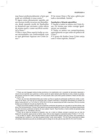 1803                                               FILIPENSES 4

         mas busco preferencialmente o bem que                               20Ao nosso Deus e Pai seja a glória por
         pode ser creditado à vossa conta.13                                 toda a eternidade. Amém!
         18 Agora estou plenamente suprido, até
         em excesso; tenho recursos em abundân-                              Saudações e bênção apostólica
         cia, desde quando recebi de Epafrodito                              21 Saudai a todos os santos em Cristo Je-
         os donativos que enviastes, como oferta                             sus. Os irmãos que estão comigo igual-
         de aroma suave e como sacrifício aceitá-                            mente vos saúdam.
         vel a Deus.14                                                       22 Todos os santos vos cumprimentam,
         19 Mas o meu Deus suprirá todas as vos-                             especialmente os que estão no palácio de
         sas necessidades, em conformidade com                               César.16
         as suas gloriosas riquezas em Cristo Je-                            23 A graça do Senhor Jesus Cristo esteja
         sus.15                                                              com o vosso espírito. Amém!17




            13 Paulo usa uma linguagem própria da área econômica e de investimentos com o propósito de demonstrar claramente o
         volume do lucro espiritual, que o generoso e contínuo aporte de capital realizado pelos filipenses na vida e missão do apóstolo,
         está gerando (inclusive em crédito cumulativo), em suas próprias vidas e para todos quantos aceitarem a Palavra de Deus (2Co
         8.1-5; At 17.1-9).
            14 Paulo usa uma base veterotestamentária para mostrar que Deus se agrada da participação sacrificial dos crentes, na ado-
         ração ao seu Nome, e em todo tipo de contribuição para o sustento missionário e manutenção administrativa do ministério do
         Senhor na terra (Gn 8.21; Lv 7.12-15; Rm 12.1; Ef 5.2; Hb 13.15,16), por causa da obra de Cristo a nosso favor (1Pe 2.5) e da obra
         de Deus que se realiza em nós pelo seu Espírito (Fp 2.13).
            15 Alguns documentos paralelos informam que os filipenses contribuíram não apenas com uma parte do que lhes sobrava, mas
         até ao nível de empobrecerem. Contudo, Paulo garantiu que essa generosidade dos irmãos de Filipos não passaria despercebida
         aos olhos amorosos e poderosos do Senhor. Ao usar a palavra “suprirá”, Paulo lhe atribui o mesmo sentido da expressão grega
         original usada no v.18, “abundância” (2Co 8.2).
            16 Paulo não se refere aos familiares do imperador, mas, sim, a todos os militares, serviçais e escravos que, por meio do
         testemunho do apóstolo, agora serviam ao Senhor Jesus. Entre os mais chegados cooperadores estava Timóteo (1.1,13,14,16).
            17 Ao se referir ao “espírito”, Paulo não está limitando a ação do Espírito Santo apenas à alma dos crentes, mas a expressão no
         original grego tem o sentido de “o ser inteiro da pessoa humana” (corpo, alma e espírito – 1Ts 5.23). Paulo invoca sobre os cristãos
         uma bênção restauradora que pode ser percebida a partir do âmago do ser até a pele do corpo (Gl 6.18; 2Tm 4.22; Fm 24,25).




50_Filipenses_2012.indd 1803                                                                                                     19/03/2012 23:02:05
 
