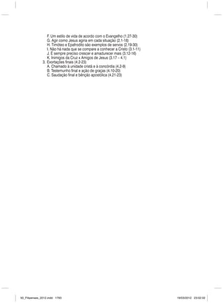         F. Um estilo de vida de acordo com o Evangelho (1.27-30)
                   G. Agir como Jesus agiria em cada situação (2.1-18)
                   H. Timóteo e Epafrodito são exemplos de servos (2.19-30)
                   I. Não há nada que se compare a conhecer a Cristo (3.1-11)
                   J. É sempre preciso crescer e amadurecer mais (3.12-16)
                   K. Inimigos da Cruz x Amigos de Jesus (3.17 – 4.1)
                  3.  Exortações finais (4.2-23)
                   A. Chamado à unidade cristã e à concórdia (4.2-9)
                   B. Testemunho final e ação de graças (4.10-20)
                   C. Saudação final e bênção apostólica (4.21-23)




50_Filipenses_2012.indd 1793                                                    19/03/2012 23:02:02
 