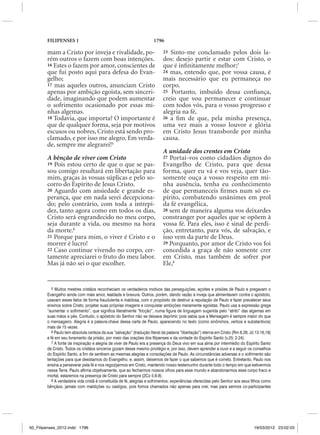 FILIPENSES 1                                                  1796

        mam a Cristo por inveja e rivalidade, po-                           23 Sinto-me conclamado pelos dois la-
        rém outros o fazem com boas intenções.                              dos: desejo partir e estar com Cristo, o
        16 Estes o fazem por amor, conscientes de                           que é infinitamente melhor;7
        que fui posto aqui para defesa do Evan-                             24 mas, entendo que, por vossa causa, é
        gelho;                                                              mais necessário que eu permaneça no
        17 mas aqueles outros, anunciam Cristo                              corpo.
        apenas por ambição egoísta, sem sinceri-                            25 Portanto, imbuído dessa confiança,
        dade, imaginando que podem aumentar                                 creio que vou permanecer e continuar
        o sofrimento ocasionado por essas mi-                               com todos vós, para o vosso progresso e
        nhas algemas.                                                       alegria na fé,
        18 Todavia, que importa? O importante é                             26 a fim de que, pela minha presença,
        que de qualquer forma, seja por motivos                             uma vez mais a vosso louvor e glória
        escusos ou nobres, Cristo está sendo pro-                           em Cristo Jesus transborde por minha
        clamado, e por isso me alegro. Em verda-                            causa.
        de, sempre me alegrarei!5
                                                                            A unidade dos crentes em Cristo
        A bênção de viver com Cristo                                        27 Portai-vos como cidadãos dignos do
        19 Pois estou certo de que o que se pas-                            Evangelho de Cristo, para que dessa
        sou comigo resultará em libertação para                             forma, quer eu vá e vos veja, quer tão-
        mim, graças às vossas súplicas e pelo so-                           somente ouça a vosso respeito em mi-
        corro do Espírito de Jesus Cristo.                                  nha ausência, tenha eu conhecimento
        20 Aguardo com ansiedade e grande es-                               de que permaneceis firmes num só es-
        perança, que em nada serei decepciona-                              pírito, combatendo unânimes em prol
        do; pelo contrário, com toda a intrepi-                             da fé evangélica,
        dez, tanto agora como em todos os dias,                             28 sem de maneira alguma vos deixardes
        Cristo será engrandecido no meu corpo,                              constranger por aqueles que se opõem à
        seja durante a vida, ou mesmo na hora                               vossa fé. Para eles, isso é sinal de perdi-
        da morte.6                                                          ção, entretanto, para vós, de salvação, e
        21 Porque para mim, o viver é Cristo e o                            isso vem da parte de Deus.
        morrer é lucro!                                                     29 Porquanto, por amor de Cristo vos foi
        22 Caso continue vivendo no corpo, cer-                             concedida a graça de não somente crer
        tamente apreciarei o fruto do meu labor.                            em Cristo, mas também de sofrer por
        Mas já não sei o que escolher.                                      Ele,8


           5 Muitos mestres cristãos reconheciam os verdadeiros motivos das perseguições, açoites e prisões de Paulo e pregavam o
        Evangelho ainda com mais amor, lealdade e bravura. Outros, porém, dando vazão à inveja que alimentavam contra o apóstolo,
        usavam esses fatos de forma fraudulenta e maldosa, com o propósito de destruir a reputação de Paulo e fazer prevalecer seus
        ensinos sobre Cristo, projetar suas próprias imagens e conquistar ambições meramente egoístas. Paulo usa a expressão grega
        “aumentar o sofrimento”, que significa literalmente “fricção”, numa figura de linguagem sugerida pelo “atrito” das algemas em
        suas mãos e pés. Contudo, o apóstolo do Senhor não se deixava deprimir, pois sabia que a Mensagem é sempre maior do que
        o mensageiro. Alegria é a palavra-chave dessa carta de Paulo, aparecendo no texto (como sinônimos, verbos e substantivos)
        mais de 15 vezes.
           6 Paulo tem absoluta certeza da sua “salvação” (tradução literal da palavra “libertação”) eterna em Cristo (Rm 8.28; Jó 13.16,18)
        e fé em seu livramento da prisão, por meio das orações dos filipenses e da vontade do Espírito Santo (v.25; 2.24).
           7 A fonte de inspiração e alegria de viver de Paulo era a presença do Deus vivo em sua alma por intermédio do Espírito Santo
        de Cristo. Todos os cristãos sinceros gozam desse mesmo privilégio e, por isso, devem aprender a ouvir e a seguir os conselhos
        do Espírito Santo, a fim de sentirem as mesmas alegrias e consolações de Paulo. As circunstâncias adversas e o sofrimento são
        tentações para que desistamos do Evangelho, e, assim, deixemos de fazer o que sabemos que é correto. Entretanto, Paulo nos
        ensina a perseverar pela fé e nos regozijarmos em Cristo, mantendo nosso testemunho durante todo o tempo em que estivermos
        nessa Terra. Paulo afirma objetivamente, que ao fecharmos nossos olhos para esse mundo e abandonarmos esse corpo fraco e
        mortal, estaremos na presença de Cristo para sempre (2Co 5.6-8).
           8 A verdadeira vida cristã é constituída de fé, alegrias e sofrimentos; experiências oferecidas pelo Senhor aos seus filhos como
        bênçãos, jamais com maldições ou castigos, pois fomos chamados não apenas para crer, mas para sermos co-participantes




50_Filipenses_2012.indd 1796                                                                                                      19/03/2012 23:02:03
 