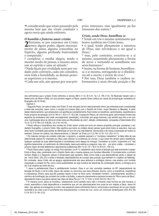 1797                                           FILIPENSES 1, 2

         30considerando que estais passando pela                            prios interesses, mas igualmente pe-los
         mesma luta que me viram combater e                                 interesses dos outros.3
         agora ouvis que ainda enfrento.
                                                                            Cristo, sendo Deus, humilhou-se
         O humilde e fraterno amor cristão                                  5 Tende em vós o mesmo sentimento que


         2   Portanto, se por estarmos em Cristo,
             temos algum poder, algum encoraja-
         mento de amor, alguma comunhão no
                                                                            houve também em Cristo Jesus,
                                                                            6 o qual, tendo plenamente a natureza
                                                                            de Deus, não reivindicou o ser igual a
         Espírito, alguma profunda fraternidade                             Deus,4
         e compaixão,1                                                      7 mas, pelo contrário, esvaziou-se a si
         2 completai a minha alegria, tendo o                               mesmo, assumindo plenamente a forma
         mesmo modo de pensar, o mesmo amor,                                de servo e tornando-se semelhante aos
         um só espírito e uma só atitude.2                                  seres humanos.5
         3 Nada façais por rivalidade nem por vai-                          8 Assim, na forma de homem, humilhou-
         dade; pelo contrário, cada um considere,                           se a si mesmo, entregando-se à obediên-
         com toda a humildade, as demais pesso-                             cia até a morte, e morte de cruz.6
         as superiores a si mesmo.                                          9 Por isso, Deus também o exaltou so-
         4 Cada um zele, não apenas por seus pró-                           bremaneira à mais elevada posição e lhe



         dos sofrimentos que o próprio Cristo enfrentou e venceu (Mt 5.11,12; At 5.41; Tg 1.2; 1Pe 4.14). Os filipenses haviam visto o
         testemunho de Paulo e Silas, em sua primeira viagem a Filipos, quando foram presos por causa da proclamação verdadeira do
         Evangelho (At 16.19-40).
            Capítulo 2
            1 Segundo Paulo, ser salvo é estar com Cristo. É viver dia após dia em relacionamento íntimo (as entranhas eram consideradas
         a sede das emoções, assim como o coração em nossos dias) com o Espírito de Cristo, nosso Salvador (o Messias). A partir
         desse relacionamento, que amadurece e se aperfeiçoa constantemente, fluem todos os benefícios, aprendizados, experiências e
         frutos próprios da salvação (3.8-10; Rm 8.1; 2Co 5.17; Gl 2.20). A igreja em Filipos, de uma forma geral, demonstrava muitos dos
         aspectos da verdadeira vida cristã: encorajamento (exortação), comunhão (em grego koinonia, cujo sentido aqui tem a ver com
         uma “participação ativa na vitória do irmão sobre as dificuldades da vida”), afeição, solidariedade, compaixão e fraternidade (2Co
         13.14; Cl 3.12; Rm 5.8; 8.38,39; 1Jo 3.16; 4.9-16).
            2 Paulo reforça a importância dos crentes em Cristo serem unidos em torno do mesmo propósito principal: proclamar o ver-
         dadeiro Evangelho, o próprio Cristo. Não significa que todos os cristãos devam pensar igual sobre todos os assuntos, mas que
         deve haver humildade para aceitar as diferenças em prol de uma vida fraternal, harmoniosa e de mútua cooperação em todos os
         sentidos. Colocar em prática, nos relacionamentos, a “atitude” de Cristo (v.5; 4.2; Rm 12.16; 15.5; 2Co 13.11).
            3 Os maiores inimigos da unidade cristã são: o egoísmo, a vaidade pessoal e o “complexo messiânico” (a falsa idéia de que
         determinada pessoa foi chamada por Deus para resolver os problemas do mundo, e que todos lhe devem plena obediência;
         qualquer oposição às suas determinações é considerada como ataque do Inimigo). Considerar os outros “superiores a si” não
         significa desenvolver um sentimento de inferioridade, baixa auto-estima ou pieguice, mas, sim, – por amor cristão – considerar o
         próximo digno de toda deferência e atendimento preferencial (Rm 12.10; 15.1; Gl 5.13; Ef 5.21; 1Pe 5.5).
            4 Paulo traduz para o grego um antigo hino aramaico (vv.6-11), adaptando seus versos à teologia que está ensinando à Igreja:
         Cristo é Deus; eles, juntamente com o Espírito Santo são a mesma pessoa com funções diferentes. O contraste entre o primeiro
         homem (Adão) e o Segundo (Jesus) é evidenciado pelo apóstolo. Adão (como toda a sua descendência) sentiu o desejo de
         ser “como Deus” (Gn 3.5) e cedeu à tentação (desobediência) de usurpar essa posição (que também é o objetivo de Satanás).
         Em contraste, Jesus Cristo não se apegou egoisticamente aos seus atributos e privilégios divinos, mas aceitou com humilde
         resignação a vontade do Pai, como única possibilidade da raça humana ser absolvida da condenação eterna, e entregou-se à
         dor e ao vexame da morte de cruz.
            5 Jesus é perfeitamente Deus e perfeitamente humano. Esse é um dos conceitos basilares do NT (especialmente da
         teologia de Paulo) e da fé cristã. Jesus não perdeu ou renunciou aos seus atributos divinos, como a onisciência, onipotência
         e onipresença. Porém, para que Ele pudesse nascer e viver na Terra como “verdadeiro homem”, voluntariamente, escolheu o
         caminho da humilhação (ao contrário de Lúcifer e de Adão), e assumiu plenamente a natureza humana de “filho e servo de Deus”,
         depositando toda a sua glória natural nas mãos de Deus Pai (Jo 1.14; 17.5-24; Lc 9.32; Rm 8.3; Hb 2.17).
            6 A maneira como Jesus se humilhou, obedecendo como perfeito servo até o momento mais horrível da vida humana: a
         morte, exemplifica a total dependência e reverência que um ser absolutamente livre pode ter em relação a Deus. Jesus foi
         além, não apenas se entregando à morte, mas passando pelos sofrimentos físicos, emocionais e espirituais de ver sua criação
         submetê-lo ao mais cruel e humilhante dos aniquilamentos: a morte de cruz, como um criminoso amaldiçoado (2Co 8.9; Hb
         5.7,8; Gl 3.13; Hb 12.2).




50_Filipenses_2012.indd 1797                                                                                                    19/03/2012 23:02:03
 