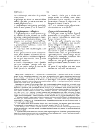 FILIPENSES 2                                                 1798

        deu o Nome que está acima de qualquer                              17 Contudo, ainda que a minha vida
        outro nome;                                                        esteja sendo derramada como oferta
        10 para que ao Nome de Jesus se dobre                              juntamente com o sacrifício e o serviço
        todo joelho, dos que estão nos céus, na                            provenientes da vossa fé, alegro-me e me
        terra e debaixo da terra,                                          congratulo com todos vós.
        11 e toda a língua confesse que Jesus Cris-                        18 E, pelo mesmo motivo, alegrai-vos e
        to é o Senhor, para a glória de Deus Pai.7                         acompanhai-me neste júbilo!11

        Os cristãos devem resplandecer                                     Paulo envia homens de Deus
        12 Sendo assim, meus amados, como sem-                             19 Tenho esperança no Senhor Jesus de
        pre obedecestes, não somente na minha                              que, em breve, vos poderei enviar Timó-
        presença, porém muito mais agora na mi-                            teo, para que eu também me anime, rece-
        nha ausência, colocai em prática a vossa                           bendo notícias vossas.
        salvação com reverência e temor a Deus,                            20 Pois não tenho ninguém que tenha
        13 pois é Deus quem produz em vós tanto                            esse mesmo sentimento, que sincera-
        o querer como o realizar, de acordo com                            mente zele por vosso bem-estar.
        sua boa vontade.8                                                  21 Porquanto, todos procuram cuidar
        14 Fazei tudo sem murmurações nem                                  apenas de seus próprios interesses, e não
        contendas;                                                         se dedicam ao que é de Cristo Jesus.
        15 para que vos torneis puros e irrepreen-                         22 Entretanto, sabeis vós que Timóteo foi
        síveis, filhos de Deus inculpáveis, vi-ven-                        aprovado porque serviu comigo na mi-
        do em um mundo corrompido e perver-                                nistração do Evangelho, como um filho
        so, no qual resplandeceis como grandes                             cooperando com seu pai.12
        astros no universo,9                                               23 Portanto, é ele quem espero vos enviar,
        16 retendo firmemente a Palavra da vida,                           tão logo tenha certeza sobre minha situ-
        para que, no dia de Cristo, eu tenha mo-                           ação,
        tivo de me gloriar no fato de que não foi                          24 tendo fé no Senhor que, em breve,
        inútil que corri e trabalhei.10                                    também eu poderei ir ter convosco.


           7 A ressurreição e exaltação de Deus é a resposta do Pai à sua obediência filial; é o verdadeiro “amém” de Deus ao “está con-
        sumado” do Filho. O Nome supremo é também o título: Senhor (em grego Kurios), termo usado na Septuaginta (a tradução grega
        do AT) para traduzir o nome de Deus (em hebraico Yahweh – Jeová). Deus concedeu ao Filho, Jesus Cristo, o lugar supremo de
        autoridade e majestade à mão direita do Pai (Mt 28.18; Jo 17.2; At 2.33; Is 45.23; Ef 1.21; Hb 1.4,5). Pela vontade soberana de
        Deus todas as pessoas do mundo, um dia, dobrarão seus joelhos diante de Cristo, e o reconhecerão como Senhor, quer volunta-
        riamente (como crentes salvos), quer não (Rm 14.9).
           8 A salvação é um processo no qual o primeiro milagre se dá com a regeneração imediata da nossa alma, no momento preciso
        em que aceitamos o dom remidor de Cristo. A partir de então, começa o crescimento e a maturidade espiritual, um processo de
        aprendizado e experiências vivas com o Espírito de Cristo; um pouco por dia, durante todos os dias da nossa vida na terra. Ao
        fecharmos os olhos para este mundo, os abriremos para o tempo da glorificação que alcançará seu auge no glorioso retorno de
        Jesus. Portanto, os cristãos devem viver na terra de acordo com a fé que abraçaram, e capacitados pelo Espírito Santo (Mt 24.13;
        1Co 9.24-27; Hb 3.14; 6.9-11; 2Pe 1.5-8). O contexto indica que Paulo procura advertir a Igreja quanto ao problema dos desen-
        tendimentos (“guerras entre os crentes”). Nesse sentido, a expressão “salvação” tem o sentido de “saúde espiritual da Igreja”. O
        clima de harmonia, compreensão e colaboração é sempre resultado da obra de Deus nos corações quebrantados dos crentes.
           9 Paulo usa uma figura de linguagem para mostrar o contraste que deve haver entre o brilho fulgurante do caráter e das atitudes
        dos cristãos, que, mesmo em menor número, iluminam – como estrelas – o frio universo humano mergulhado nas trevas da
        incredulidade (Dn 12.3 e Mt 5.14-16). A mesma distinção que houve entre o comportamento de Cristo e o mundo, quando Ele
        andou pela terra (Jo 1.9; 8.12; Ef 5.8).
           10 A frase “Palavra da vida” é uma expressão sinônima para o termo “Evangelho”, que os cristãos devem levar com honra,
        firmeza e gratidão, como um atleta nos antigos jogos olímpicos da época de Paulo (1Ts 2.19; 1Co 9.24-27).
           11 Paulo afirma que mesmo que viesse a ser morto no cárcere, seu sangue seria derramado como a oferta junto aos sacrifícios
        (libação), acompanhando a dedicação espiritual dos cristãos da Igreja em Filipos, numa analogia aos sacrifícios diários do AT
        (Êx 29.38-41; Nm 28.7).
           12 Timóteo é um dos grandes testemunhos bíblicos do quanto, mesmo pessoas com pouca idade, mas humildes e consagra-
        das ao Senhor, podem cooperar notavelmente com a expansão do Reino de Deus em todo o mundo. Paulo havia discipulado o
        jovem Timóteo como um pai que educa seu filho amado (1 e 2Tm).




50_Filipenses_2012.indd 1798                                                                                                    19/03/2012 23:02:04
 