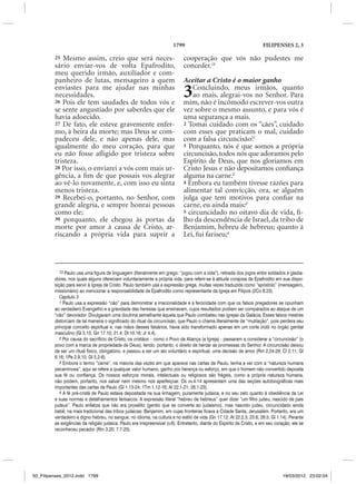 1799                                            FILIPENSES 2, 3

         25 Mesmo assim, creio que será neces-                               cooperação que vós não pudestes me
         sário enviar-vos de volta Epafrodito,                               conceder.13
         meu querido irmão, auxiliador e com-
         panheiro de lutas, mensageiro a quem                                Aceitar a Cristo é o maior ganho
         enviastes para me ajudar nas minhas
         necessidades.
         26 Pois ele tem saudades de todos vós e
                                                                             3   Concluindo, meus irmãos, quanto
                                                                                 ao mais, alegrai-vos no Senhor. Para
                                                                             mim, não é incômodo escrever-vos outra
         se sente angustiado por saberdes que ele                            vez sobre o mesmo assunto, e para vós é
         havia adoecido.                                                     uma segurança a mais.
         27 De fato, ele esteve gravemente enfer-                            2 Tomai cuidado com os “cães”, cuidado
         mo, à beira da morte; mas Deus se com-                              com esses que praticam o mal, cuidado
         padeceu dele, e não apenas dele, mas                                com a falsa circuncisão!1
         igualmente do meu coração, para que                                 3 Porquanto, nós é que somos a própria
         eu não fosse afligido por tristeza sobre                            circuncisão, todos nós que adoramos pelo
         tristeza.                                                           Espírito de Deus, que nos gloriamos em
         28 Por isso, o enviarei a vós com mais ur-                          Cristo Jesus e não depositamos confiança
         gência, a fim de que possais vos alegrar                            alguma na carne.2
         ao vê-lo novamente, e, com isso eu sinta                            4 Embora eu também tivesse razões para
         menos tristeza.                                                     alimentar tal convicção, ora, se alguém
         29 Recebei-o, portanto, no Senhor, com                              julga que tem motivos para confiar na
         grande alegria, e sempre honrai pessoas                             carne, eu ainda mais:3
         como ele;                                                           5 circuncidado no oitavo dia de vida, fi-
         30 porquanto, ele chegou às portas da                               lho da descendência de Israel, da tribo de
         morte por amor à causa de Cristo, ar-                               Benjamim, hebreu de hebreus; quanto à
         riscando a própria vida para suprir a                               Lei, fui fariseu;4




            13 Paulo usa uma figura de linguagem (literalmente em grego: “jogou com a vida”), retirada dos jogos entre soldados e gladia-
         dores, nos quais alguns ofereciam voluntariamente a própria vida, para referir-se à atitude corajosa de Epafrodito em sua dispo-
         sição para servir à Igreja de Cristo. Paulo também usa a expressão grega, muitas vezes traduzida como “apóstolo” (mensageiro,
         missionário) ao mencionar a responsabilidade de Epafrodito como representante da Igreja em Filipos (2Co 8.23).
            Capítulo 3
            1 Paulo usa a expressão “cão” para demonstrar a irracionalidade e a ferocidade com que os falsos pregadores se opunham
         ao verdadeiro Evangelho e a gravidade das heresias que ensinavam, cujos resultados podiam ser comparados ao ataque de um
         “cão” devorador. Divulgavam uma doutrina semelhante àquela que Paulo combateu nas igrejas da Galácia. Esses falsos mestres
         distorciam de tal maneira o significado do ritual da circuncisão, que Paulo o chama literalmente de “mutilação”, pois perdera seu
         principal conceito espiritual e, nas mãos desses falsários, havia sido transformado apenas em um corte inútil no órgão genital
         masculino (Gl 5.15; Gn 17.10; 21.4; Dt 10.16; Jr 4.4).
            2 Por causa do sacrifício de Cristo, os cristãos – como o Povo da Aliança (a Igreja) - passaram a considerar a “circuncisão” (o
         povo com a marca de propriedade de Deus), tendo, portanto, o direito de herdar as promessas do Senhor. A circuncisão deixou
         de ser um ritual físico, obrigatório, e passou a ser um ato voluntário e espiritual, uma decisão de amor (Rm 2.24-29; Cl 2.11; Gl
         6.16; 1Pe 2.9,10; Gl 5.2-6).
            3 Embora o termo “carne”, na maioria das vezes em que aparece nas cartas de Paulo, tenha a ver com a “natureza humana
         pecaminosa”, aqui se refere a qualquer valor humano, ganho por herança ou esforço, em que o homem não convertido deposita
         sua fé ou confiança. Os nossos esforços morais, intelectuais ou religiosos são frágeis, como a própria natureza humana,
         não podem, portanto, nos salvar nem mesmo nos aperfeiçoar. Os vv.4-14 apresentam uma das seções autobiográficas mais
         importantes das cartas de Paulo (Gl 1.13-24; 1Tm 1.12-16; At 22.1-21; 26.1-23).
            4 A fé pré-cristã de Paulo estava depositada na sua linhagem, puramente judaica, e no seu zelo quanto à obediência da Lei
         e suas normas e detalhamentos farisaicos. A expressão literal “hebreu de hebreus” quer dizer “um filho judeu, nascido de pais
         judeus”. Paulo enfatiza que não era prosélito (gentio que se converte ao judaísmo), mas nascido judeu, circuncidado ainda
         bebê, na mais tradicional das tribos judaicas: Benjamim, em cujas fronteiras ficava a Cidade Santa, Jerusalém. Portanto, era um
         verdadeiro e digno hebreu, no sangue, no idioma, na cultura e no estilo de vida (Gn 17.12; At 22.2,3; 23.6; 26.5; Gl 1.14). Perante
         as exigências da religião judaica, Paulo era irrepreensível (v.6). Entretanto, diante do Espírito de Cristo, e em seu coração, ele se
         reconheceu pecador (Rm 3.20; 7.7-25).




50_Filipenses_2012.indd 1799                                                                                                      19/03/2012 23:02:04
 