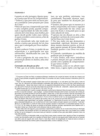 FILIPENSES 3                                                 1800

        6 quanto ao zelo, persegui a Igreja; quan-                        isso, ou seja perfeito; entretanto, vou
        to à justiça que há na Lei, irrepreensível.                       caminhando, buscando alcançar aqui-
        7 Todavia, o que para mim era lucro, pas-                         lo para que também fui alcançado por
        sei a considerar como prejuízo por causa                          Cristo Jesus.
        de Cristo.5                                                       13 Irmãos, não penso que eu mesmo já o
        8 Mais do que isso, compreendo que tudo                           tenha conquistado; mas tomo a seguinte
        é uma completa perda, quando compa-                               atitude: esquecendo-me das coisas que
        rado à superioridade do valor do conhe-                           para trás ficam e avançando para as que
        cimento de Cristo Jesus, meu Senhor, por                          estão adiante de mim,
        quem decidi perder todos esses valores,                           14 apresso-me em direção ao alvo, a fim
        os quais considero como esterco, a fim de                         de ganhar o prêmio da convocação celes-
        ganhar Cristo,                                                    tial de Deus em Cristo Jesus.7
        9 e ser encontrado nele, não tendo por                            15 Por isso, todos nós que alcançamos a
        minha a justiça que procede da Lei, mas                           maturidade espiritual, devemos pensar
        sim a que é outorgada por Deus median-                            dessa mesma maneira; porém, se em al-
        te a fé,                                                          gum aspecto pensais de forma diferente,
        10 para conhecer Cristo, e o poder da sua                         também quanto a isso Deus vos escla-
        ressurreição, e a participação nos seus                           recerá.8
        sofrimentos, identificando-me com Ele                             16 Contudo, caminhemos na medida da
        na sua morte,                                                     perfeição que já atingimos.9
        11 com o propósito de, seja como for a                            17 Caros irmãos, sede meus imitadores
        ressurreição dentre os mortos, nela estar                         e prestai atenção nos que caminham de
        presente.6                                                        acordo com o padrão de comportamen-
                                                                          to que temos vivido.10
        Correndo em direção ao alvo                                       18 Porquanto, como já vos adverti repe-
        12 Não que eu já tenha alcançado tudo                             tidas vezes, e agora repito com lágrimas



           5 O encontro de Cristo com Paulo, na estrada de Damasco, transformou seu conjunto de valores, sua visão de si mesmo e do
        mundo. O auto-suficiente, arrogante e egocêntrico Saulo, foi convertido num servo, humilde, amoroso e cristocêntrico (At 9.3-16;
        2Tm 2.15).
           6 Paulo não está revelando qualquer dúvida sobre sua fé na ressurreição ou na vida eterna com Cristo após a morte do
        corpo, mas, sim, reforçando sua intensa dedicação e expectativa. Não significa que ao crermos em Cristo, ainda tenhamos que
        – obrigatoriamente – realizar boas obras e contar com um julgamento benevolente de Deus no último dia. Paulo está afirmando
        que, seja qual for a forma em que se dê a ressurreição dos que dormem em Cristo, ele – certamente – estará lá, assim como todos
        os cristãos sinceros (Dn 12.2; Jo 5.29; At 24.15; 1Co 15.23; 1Ts 4.16).
           7 Paulo compreendia bem o quanto os gregos valorizavam a performance intelectual e física dos seres humanos. Os discursos,
        as artes e os esportes revelavam – para os gregos – a própria divindade misturada à alma humana. O vencedor das corridas gre-
        gas recebia uma grinalda de folhas em sinal de divindade e, muitas vezes, um alto valor em dinheiro. Paulo faz uma analogia com
        o grande prêmio dos cristãos: a glória da salvação eterna, não conquistada por esforço ou capacidade, mas por meio da graça
        de Deus através do sacrifício de Cristo (1Co 9.24-27; 1Tm 6.12; 2Tm 4.7,8; Mt 24.13; Hb 12.1). As maiores aspirações do apóstolo
        Paulo não estavam nesta vida ou em qualquer valor da terra, mas no céu, porque é ali que Cristo está (Cl 3.1,2).
           8 A expressão grega original teleioi, que significa “aperfeiçoado” ou “desenvolvido de acordo com um alto padrão”, aponta
        para a maturidade daqueles que, com os olhos fixos em Cristo (nosso objetivo principal), esperam ouvir do Senhor: “muito bem”
        (Mt 25.21). O cristão teleioi é o crente em Cristo que fez progresso razoável no crescimento e na maturidade espiritual (1Co 2.6;
        3.1-3; Hb 5.14). Os cristãos não devem se entregar às discussões teológicas acirradas, especialmente sobre detalhes da fé, o
        mais sábio é deixar que o Espírito Santo venha esclarecer todas as coisas a cada um.
           9 Cada cristão deve viver segundo o que já aprendeu e experimentou do Senhor. Em um mundo onde a fome por informação
        parece insaciável, essa exortação de Paulo é um alerta para que os crentes procurem fazer mais o que já sabem ser a vontade
        de Deus do que se entregarem a uma busca insana por descobrir a vontade de Deus para cada detalhe, presente e futuro, de
        suas vidas pessoais.
           10 Esse é o princípio do discipulado cristão, em que Cristo é nosso mentor e exemplo maior, seguido por Paulo (os apóstolos)
        e todos cuja vida espelhe a ação livre e saudável do Espírito Santo. O estilo de vida seguido pelos cristãos deve ser um exemplo
        que valha a pena ser seguido pelo mundo. Esse é o mais eficaz método de evangelização em massa de todos os tempos: o
        crescimento exponencial dos crentes a partir do discipulado bíblico, sincero e dedicado, um a um.




50_Filipenses_2012.indd 1800                                                                                                   19/03/2012 23:02:04
 