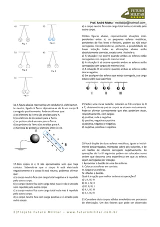 Prof. André Motta - mottabip@hotmail.com_
3 | P r o j e t o F u t u r o M i l i t a r – w w w . f u t u r o m i l i t a r . c o m . b r
16-A figura abaixo representa um condutor A, eletricamen-
te neutro, ligado à Terra. Aproxima-se de A um corpo B
carregado positivamente. Pode-se afirmar que:
a) os elétrons da Terra são atraídos para A.
b) os elétrons de A escoam para a Terra.
c) os prótons de A escoam para a Terra.
d) os prótons da Terra são atraídos para A.
e) há troca de prótons e elétrons entre A e B.
17-Dois copos A e B são aproximados sem que haja
contato. Sabendo-se que o corpo A está eletrizado
negativamente e o corpo B está neutro, podemos afirmar
que:
a) o corpo neutro fica com carga total negativa e é repelido
pelo outro corpo.
b) o corpo neutro fica com carga total nula e não é atraído
nem repelido pelo outro corpo
c) o corpo neutro fica com carga total nula mas é repelido
pelo outro corpo.
d) o corpo neutro fica com carga positiva e é atraído pelo
outro corpo.
e) o corpo neutro fica com carga total nula e é atraído pelo
outro corpo.
18-Nas figuras abaixo, representando situações inde-
pendentes entre si, as pequenas esferas metálicas,
pendentes de fios leves e flexíveis, podem ou não estar
carregadas. Considerando-se, portanto, a possibilidade de
haver indução todas as afirmações abaixo estão
absolutamente corretas, exceto uma. Assinale-a.
a) A situação I só ocorre quando ambas as esferas estão
carregadas com cargas do mesmo sinal.
b) A situação II só ocorre quando ambas as esferas estão
carregadas com cargas de mesmo sinal.
c) A situação III só ocorre quando ambas as esferas estão
descarregadas.
d) Em qualquer das esferas que esteja carregada, sua carga
estará sobre sua superfície
19-Sobre uma mesa isolante, colocam-se três corpos: A, B
e C, observando-se que os corpos se atraem mutuamente.
Pode-se afirmar corretamente que eles poderiam estar,
respectivamente, com cargas:
a) positiva, nula e negativa.
b) positiva, negativa e positiva.
c) positiva, negativa e negativa.
d) negativa, positiva e negativa.
20-Você dispõe de duas esferas metálicas, iguais e inicial-
mente descarregadas, montadas sobre pés isolantes, e de
um bastão de ebonite carregado negativamente. As
operações de I a IV seguintes podem ser colocadas numa
ordem que descreva uma experiência em que as esferas
sejam carregadas por indução.
I. Aproximar o bastão de uma das esferas.
II. Colocar as esferas em contato.
III. Separar as esferas.
IV. Afastar o bastão.
Qual é a opção que melhor ordena as operações?
a) I, II, IV, III
b) III, I, IV, II
c) IV, II, III, I
d) II, I, IV, III
e) II, I, III, IV
21-Considere dois corpos sólidos envolvidos em processos
de eletrização. Um dos fatores que pode ser observado
 