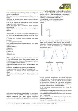 Prof. André Motta - mottabip@hotmail.com_
4 | P r o j e t o F u t u r o M i l i t a r – w w w . f u t u r o m i l i t a r . c o m . b r
tanto na eletrização por contato quanto na por indução é o
fato de que, em ambas:
a) torna-se necessário manter um contato direto entre os
corpos.
b) deve-se ter um dos corpos ligado temporariamente a
um aterramento.
c) ao fim do processo de eletrização, os corpos adquirem
cargas elétricas de sinais opostos.
d) um dos corpos deve, inicialmente, estar carregado
eletricamente.
e) para ocorrer, os corpos devem ser bons condutores
elétricos.
22-Uma esfera de isopor de um pêndulo elétrico é atraída
por um corpo carregado eletricamente. Afirma-se, então,
que:
I. o corpo está carregado necessariamente com cargas
positivas.
II. a esfera pode estar neutra.
III. a esfera está carregada necessariamente com cargas
negativas.
Está(ão) correta(s):
a) apenas I.
b) apenas II.
c) apenas III.
d) apenas I e II.
e) apenas I e III.
23-Um corpo A, eletricamente positivo, eletriza um corpo
B, que inicialmente estava eletricamente neutro, por
indução eletrostática. Nestas condições, pode-se afirmar
que o corpo B ficou eletricamente:
a) positivo, pois prótons da Terra são absorvidos pelo
corpo.
b) positivo, pois elétrons do corpo foram para a Terra.
c) negativo, pois prótons do corpo foram para a Terra.
d) negativo, pois elétrons da Terra são absorvidos pelo
corpo.
e) negativo, pois prótons da Terra são absorvidos pelo
corpo.
24-Uma esfera condutora está colocada em um campo
elétrico constante de 5,0 N/C produzido por uma placa
extensa, carregada com carga positiva distribuída
uniformemente. Se a esfera for ligada à Terra, conforme a
figura a seguir, e depois de algum tempo, for desligada,
pode-se dizer que a carga remanescente na esfera será:
a) positiva, não uniformemente distribuída.
b) positiva, uniformemente distribuída.
c) negativa, não uniformemente distribuída.
d) negativa, uniformemente distribuída.
e) nula.
25-Duas pequenas esferas metálicas, de massas despre-
zíveis, estão suspensas, em repouso, por fios leves e
isolantes. O sinal da carga de cada esfera está indicado na
figura, e a ausência de sinal indica que a esfera está
eletricamente neutra.
26-Uma estudante observou que, ao colocar sobre uma
mesa horizontal três pêndulos eletrostáticos idênticos,
eqüidistantes entre si, como se cada um ocupasse o vértice
de um triângulo eqüilátero, as esferas dos pêndulos se
atraíram mutuamente. Sendo as três esferas metálicas, a
estudante poderia concluir corretamente que:
a) as três esferas estavam eletrizadas com cargas do
mesmo sinal.
b) duas esferas estavam eletrizadas com cargas de mesmo
sinal e uma com carga de sinal oposto.
c) duas esferas estavam eletrizadas com cargas do mesmo
sinal e uma neutra.
d) duas esferas estavam eletrizadas com cargas de sinais
opostos e uma neutra.
e) uma esfera estava eletrizada e duas neutras.
 