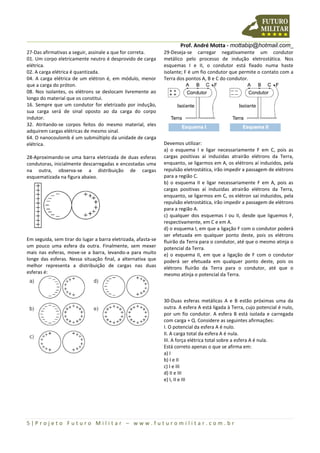 Prof. André Motta - mottabip@hotmail.com_
5 | P r o j e t o F u t u r o M i l i t a r – w w w . f u t u r o m i l i t a r . c o m . b r
27-Das afirmativas a seguir, assinale a que for correta.
01. Um corpo eletricamente neutro é desprovido de carga
elétrica.
02. A carga elétrica é quantizada.
04. A carga elétrica de um elétron é, em módulo, menor
que a carga do próton.
08. Nos isolantes, os elétrons se deslocam livremente ao
longo do material que os constitui.
16. Sempre que um condutor for eletrizado por indução,
sua carga será de sinal oposto ao da carga do corpo
indutor.
32. Atritando-se corpos feitos do mesmo material, eles
adquirem cargas elétricas de mesmo sinal.
64. O nanocoulomb é um submúltiplo da unidade de carga
elétrica.
28-Aproximando-se uma barra eletrizada de duas esferas
condutoras, inicialmente descarregadas e encostadas uma
na outra, observa-se a distribuição de cargas
esquematizada na figura abaixo.
Em seguida, sem tirar do lugar a barra eletrizada, afasta-se
um pouco uma esfera da outra. Finalmente, sem mexer
mais nas esferas, move-se a barra, levando-a para muito
longe das esferas. Nessa situação final, a alternativa que
melhor representa a distribuição de cargas nas duas
esferas é:
29-Deseja-se carregar negativamente um condutor
metálico pelo processo de indução eletrostática. Nos
esquemas I e II, o condutor está fixado numa haste
isolante; F é um fio condutor que permite o contato com a
Terra dos pontos A, B e C do condutor.
Devemos utilizar:
a) o esquema I e ligar necessariamente F em C, pois as
cargas positivas aí induzidas atrairão elétrons da Terra,
enquanto, se ligarmos em A, os elétrons aí induzidos, pela
repulsão eletrostática, irão impedir a passagem de elétrons
para a região C.
b) o esquema II e ligar necessariamente F em A, pois as
cargas positivas aí induzidas atrairão elétrons da Terra,
enquanto, se ligarmos em C, os elétron saí induzidos, pela
repulsão eletrostática, irão impedir a passagem de elétrons
para a região A.
c) qualquer dos esquemas I ou II, desde que liguemos F,
respectivamente, em C e em A.
d) o esquema I, em que a ligação F com o condutor poderá
ser efetuada em qualquer ponto deste, pois os elétrons
fluirão da Terra para o condutor, até que o mesmo atinja o
potencial da Terra.
e) o esquema II, em que a ligação de F com o condutor
poderá ser efetuada em qualquer ponto deste, pois os
elétrons fluirão da Terra para o condutor, até que o
mesmo atinja o potencial da Terra.
30-Duas esferas metálicas A e B estão próximas uma da
outra. A esfera A está ligada à Terra, cujo potencial é nulo,
por um fio condutor. A esfera B está isolada e carregada
com carga + Q. Considere as seguintes afirmações:
I. O potencial da esfera A é nulo.
II. A carga total da esfera A é nula.
III. A força elétrica total sobre a esfera A é nula.
Está correto apenas o que se afirma em:
a) I
b) I e II
c) I e III
d) II e III
e) I, II e III
 