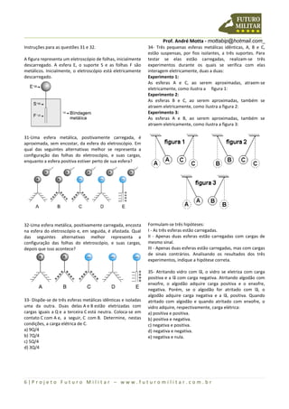 Prof. André Motta - mottabip@hotmail.com_
6 | P r o j e t o F u t u r o M i l i t a r – w w w . f u t u r o m i l i t a r . c o m . b r
Instruções para as questões 31 e 32.
A figura representa um eletroscópio de folhas, inicialmente
descarregado. A esfera E, o suporte S e as folhas F são
metálicos. Inicialmente, o eletroscópio está eletricamente
descarregado.
31-Uma esfera metálica, positivamente carregada, é
aproximada, sem encostar, da esfera do eletroscópio. Em
qual das seguintes alternativas melhor se representa a
configuração das folhas do eletroscópio, e suas cargas,
enquanto a esfera positiva estiver perto de sua esfera?
32-Uma esfera metálica, positivamente carregada, encosta
na esfera do eletroscópio e, em seguida, é afastada. Qual
das seguintes alternativas melhor representa a
configuração das folhas do eletroscópio, e suas cargas,
depois que isso acontece?
33- Dispõe-se de três esferas metálicas idênticas e isoladas
uma da outra. Duas delas A e B estão eletrizadas com
cargas iguais a Q e a terceira C está neutra. Coloca-se em
contato C com A e, a seguir, C com B. Determine, nestas
condições, a carga elétrica de C.
a) 9Q/4
b) 7Q/4
c) 5Q/4
d) 3Q/4
34- Três pequenas esferas metálicas idênticas, A, B e C,
estão suspensas, por fios isolantes, a três suportes. Para
testar se elas estão carregadas, realizam-se três
experimentos durante os quais se verifica com elas
interagem eletricamente, duas a duas:
Experimento 1:
As esferas A e C, ao serem aproximadas, atraem-se
eletricamente, como ilustra a figura 1:
Experimento 2:
As esferas B e C, ao serem aproximadas, também se
atraem eletricamente, como ilustra a figura 2:
Experimento 3:
As esferas A e B, ao serem aproximadas, também se
atraem eletricamente, como ilustra a figura 3:
Formulam-se três hipóteses:
I - As três esferas estão carregadas.
II - Apenas duas esferas estão carregadas com cargas de
mesmo sinal.
III - Apenas duas esferas estão carregadas, mas com cargas
de sinais contrários. Analisando os resultados dos três
experimentos, indique a hipótese correta.
35- Atritando vidro com lã, o vidro se eletriza com carga
positiva e a lã com carga negativa. Atritando algodão com
enxofre, o algodão adquire carga positiva e o enxofre,
negativa. Porém, se o algodão for atritado com lã, o
algodão adquire carga negativa e a lã, positiva. Quando
atritado com algodão e quando atritado com enxofre, o
vidro adquire, respectivamente, carga elétrica:
a) positiva e positiva.
b) positiva e negativa.
c) negativa e positiva.
d) negativa e negativa.
e) negativa e nula.
 