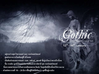 12th - 16th century 
- อย่รูะหว่างยุค โรมาเนสก์และ เรอร์เนสก์ซองค์ 
- ศูนย์กลางการเริ่มต้นอยู๋ที่ ฝรัง่เศส 
- เป็นศิลปะของพวกชนเผ่า กอท , แฟรงค์, สลาฟ ซึ่งถูกเรียกว่าพวกป่าเถื่อน 
- ชื่อ กรอธิก ถูกตงั้โดยนักวิจารณ์ศิลปะชาวอิตาลี ยุค เรอร์เนสก์ซองค์ 
ซึ่งความหมายออกไปในทางเหยียดหยาม ศิลปะ ในยุคมืดที่ป่าเถื่อนไร้ความงาม 
- คริสต์ศตวรรษที่ 18 – 20 มีการฟื้นฟูอีกครงั้เรียกว่า ยุตฟื้นฟูกรอธิก 
 