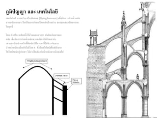 ภูมิปัญญา และ เทคโนโลยี 
เทคโนโลยี การสร้าง ครีบยันลอย (flying buttress) เพื่อรับการถ่ายน้าหนัก 
จากผนังและเสา ถือเป็นเอกลักษณ์โดดเด่นอีกอย่าง ของงานสถาปัตยกรรม 
ในยุคนี้ 
โดย ตัวครีบ จะติดตงั้ไว้ด้านนอกอาคาร ยันติดกับเสาและ 
ผนัง เพื่อรับการถ่ายน้าหนักจากหลังคาให้ผ่านมายัง 
เสาและถ่ายผ่านครีบที่ติดยันไว้ในระยะที่ไม่ห่างกันมาก 
ถ่ายน้าหนักเฉลี่ยกันไปเรื่อยๆ ซึ่งมีผลให้ผนังที่แต่เดิมจะ 
ใช้รับน้าหนักค่กูับเสา ไม่จาเป็นต้องรับน้าหนักมากอีกต่อไป 
 
