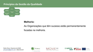 Pedro Paiva | fevereiro de 2020
pmcpaiva@gmail.com | 966.353.017
Focalização no
Cliente
Liderança
Gestão dos
relacionamentos
Evidência baseada
na tomada de
decisão
Envolvimento das
pessoas
Abordagem de
processos
Melhoria
Melhoria:
As Organizações que têm sucesso estão permanentemente
focadas na melhoria.
Princípios da Gestão da Qualidade
 