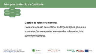 Pedro Paiva | fevereiro de 2020
pmcpaiva@gmail.com | 966.353.017
Focalização no
Cliente
Liderança
Gestão dos
relacionamentos
Evidência baseada
na tomada de
decisão
Envolvimento das
pessoas
Abordagem de
processos
Melhoria
Gestão de relacionamentos:
Para um sucesso sustentado, as Organizações gerem as
suas relações com partes interessadas relevantes, tais
como fornecedores.
Princípios da Gestão da Qualidade
 