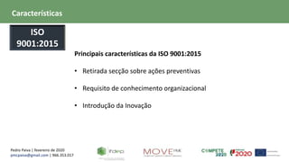 Pedro Paiva | fevereiro de 2020
pmcpaiva@gmail.com | 966.353.017
Principais características da ISO 9001:2015
• Retirada secção sobre ações preventivas
• Requisito de conhecimento organizacional
• Introdução da Inovação
Características
ISO
9001:2015
 
