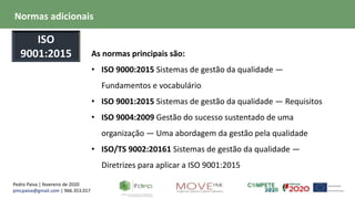 Pedro Paiva | fevereiro de 2020
pmcpaiva@gmail.com | 966.353.017
As normas principais são:
• ISO 9000:2015 Sistemas de gestão da qualidade —
Fundamentos e vocabulário
• ISO 9001:2015 Sistemas de gestão da qualidade — Requisitos
• ISO 9004:2009 Gestão do sucesso sustentado de uma
organização — Uma abordagem da gestão pela qualidade
• ISO/TS 9002:20161 Sistemas de gestão da qualidade —
Diretrizes para aplicar a ISO 9001:2015
Normas adicionais
ISO
9001:2015
 