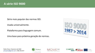 Pedro Paiva | fevereiro de 2020
pmcpaiva@gmail.com | 966.353.017
A série ISO 9000
 Série mais popular das normas ISO.
 Usada universalmente.
 Plataforma para linguagem comum.
 Uma base para próxima geração de normas.
 