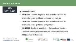 Pedro Paiva | fevereiro de 2020
pmcpaiva@gmail.com | 966.353.017
Normas adicionais:
• ISO 10006, Sistemas de gestão de qualidade — Linhas de
orientação para a gestão da qualidade em projetos
• ISO 10007, Sistemas de gestão de qualidade — Linhas de
orientação para a gestão da configuração
• ISO 10008, Gestão de qualidade — Satisfação do cliente —
Linhas de orientação para transações comerciais eletrónicas
B2B (business-to-business)
Normas adicionais
ISO
9001:2015
 