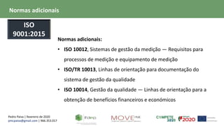 Pedro Paiva | fevereiro de 2020
pmcpaiva@gmail.com | 966.353.017
Normas adicionais:
• ISO 10012, Sistemas de gestão da medição — Requisitos para
processos de medição e equipamento de medição
• ISO/TR 10013, Linhas de orientação para documentação do
sistema de gestão da qualidade
• ISO 10014, Gestão da qualidade — Linhas de orientação para a
obtenção de benefícios financeiros e económicos
Normas adicionais
ISO
9001:2015
 