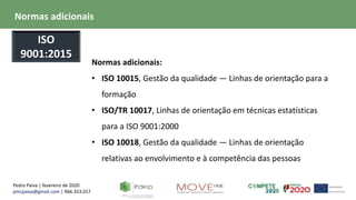 Pedro Paiva | fevereiro de 2020
pmcpaiva@gmail.com | 966.353.017
Normas adicionais:
• ISO 10015, Gestão da qualidade — Linhas de orientação para a
formação
• ISO/TR 10017, Linhas de orientação em técnicas estatísticas
para a ISO 9001:2000
• ISO 10018, Gestão da qualidade — Linhas de orientação
relativas ao envolvimento e à competência das pessoas
Normas adicionais
ISO
9001:2015
 