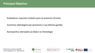 Pedro Paiva | fevereiro de 2020
pmcpaiva@gmail.com | 966.353.017
Principal Objetivo:
 Estabelecer requistos estáveis para os próximos 10 anos
 Incentivar abordagem por processos e sua efectiva gestão
 Acompanhar alterações ao SGQ e na Tecnologia
 