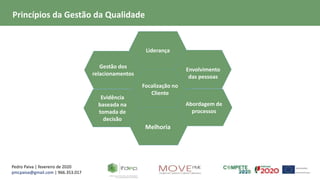 Pedro Paiva | fevereiro de 2020
pmcpaiva@gmail.com | 966.353.017
Focalização no
Cliente
Liderança
Gestão dos
relacionamentos
Evidência
baseada na
tomada de
decisão
Envolvimento
das pessoas
Abordagem de
processos
Melhoria
Princípios da Gestão da Qualidade
 
