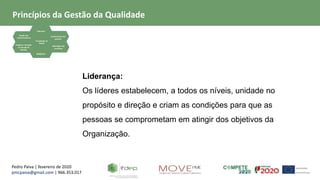 Pedro Paiva | fevereiro de 2020
pmcpaiva@gmail.com | 966.353.017
Focalização no
Cliente
Liderança
Gestão dos
relacionamentos
Evidência baseada
na tomada de
decisão
Envolvimento das
pessoas
Abordagem de
processos
Melhoria
Liderança:
Os líderes estabelecem, a todos os níveis, unidade no
propósito e direção e criam as condições para que as
pessoas se comprometam em atingir dos objetivos da
Organização.
Princípios da Gestão da Qualidade
 
