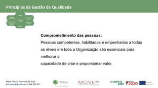 Pedro Paiva | fevereiro de 2020
pmcpaiva@gmail.com | 966.353.017
Focalização no
Cliente
Liderança
Gestão dos
relacionamentos
Evidência baseada
na tomada de
decisão
Envolvimento das
pessoas
Abordagem de
processos
Melhoria
Comprometimento das pessoas:
Pessoas competentes, habilitadas e empenhadas a todos
os níveis em toda a Organização são essenciais para
melhorar a
capacidade de criar e proporcionar valor.
Princípios da Gestão da Qualidade
 