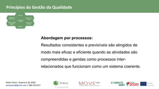 Pedro Paiva | fevereiro de 2020
pmcpaiva@gmail.com | 966.353.017
Focalização no
Cliente
Liderança
Gestão dos
relacionamentos
Evidência baseada
na tomada de
decisão
Envolvimento das
pessoas
Abordagem de
processos
Melhoria
Abordagem por processos:
Resultados consistentes e previsíveis são atingidos de
modo mais eficaz e eficiente quando as atividades são
compreendidas e geridas como processos inter-
relacionados que funcionam como um sistema coerente.
Princípios da Gestão da Qualidade
 