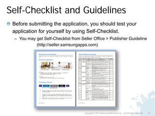 Self-Checklist and Guidelines
 Before submitting the application, you should test your
 application for yourself by using Self-Checklist.
 – You may get Self-Checklist from Seller Office > Publisher Guideline
           (http://seller.samsungapps.com)




                                     Copyright © 2010 Samsung Electronics Co., Ltd. All rights reserved.   12
 