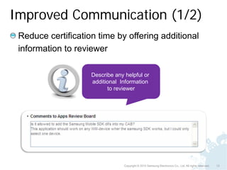 Improved Communication (1/2)
 Reduce certification time by offering additional
 information to reviewer

                    Describe any helpful or
                    additional Information
                          to reviewer




                                 Copyright © 2010 Samsung Electronics Co., Ltd. All rights reserved.   13
 