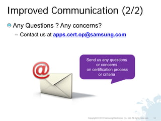 Improved Communication (2/2)
 Any Questions ? Any concerns?
 – Contact us at apps.cert.op@samsung.com



                          Send us any questions
                               or concerns
                          on certification process
                                or criteria




                           Copyright © 2010 Samsung Electronics Co., Ltd. All rights reserved.   14
 