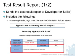Test Result Report (1/2)
 Sends the test result report to Developer(or Seller)
 Includes the followings:
 – Screening results, Age rated, the summary of result, Failure issues




                   Unexpected error when to launch application



                                                      Copyright © 2010 Samsung Electronics Co., Ltd. All rights reserved.   15
 