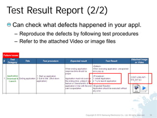 Test Result Report (2/2)
 Can check what defects happened in your appl.
 – Reproduce the defects by following test procedures
 – Refer to the attached Video or image files




                              Copyright © 2010 Samsung Electronics Co., Ltd. All rights reserved.   16
 